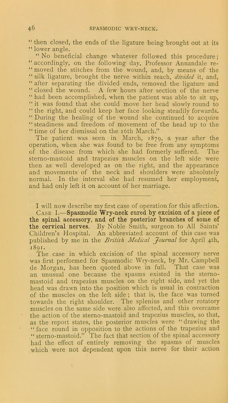 “ then closed, the ends of the ligature being brought out at its “ lower angle. “No beneficial change whatever followed this procedure; “ accordingly, on the following day, Professor Annandale re- “ moved the stitches from the wound, and, by means of the “ silk ligature, brought the nerve within reach, divided, it, and, “ after separating the divided ends, removed the ligature and “ closed the wound. A few hours after section of the nerve “ had been accomplished, when the patient was able to sit up, “ it was found that she could move her head slowly round to “the right, and could keep her face looking steadily forwards. “ During the healing of the wound she continued to acquire “ steadiness and freedom of movement of the head up to the “ time of her dismissal on the 16th March.” The patient was seen in March, 1879, a year after the operation, when she was found to be free from any symptoms of the disease from which she had formerly suffered. The sterno-mastoid and trapezius muscles on the left side were then as well developed as on the right, and the appearance and movements of the neck and shoulders were absolutely normal. In the interval she had resumed her employment, and had only left it on account of her marriage. I will now describe my first case of operation for this affection. Case I.—Spasmodic Wry-neck cured by excision of a piece of the spinal accessory, and of the posterior branches of some of the cervical nerves. By Noble Smith, surgeon to All Saints’ Children’s Hospital. An abbreviated account of this case was published by me in the British Medical Journal for April 4th, 1891. The case in which excision of the spinal accessory nerve was first performed for Spasmodic Wry-neck, by Mr. Campbell de Morgan, has been quoted above in full. That case was an unusual one because the spasms existed in the sterno- mastoid and trapezius muscles on the right side, and yet the head was drawn into the position which is usual in contraction of the muscles on the left side ; that is, the face was turned towards the right shoulder. The splenius and other rotatory muscles on the same side were also affected, and this overcame the action of the sterno-mastoid and trapezius muscles, so that, as the report states, the posterior muscles were “drawing the “ face round in opposition to the actions of the trapezius and “ sterno-mastoid.” The fact that section of the spinal accessory had the effect of entirely removing the spasms of muscles which were not dependent upon this nerve for their action