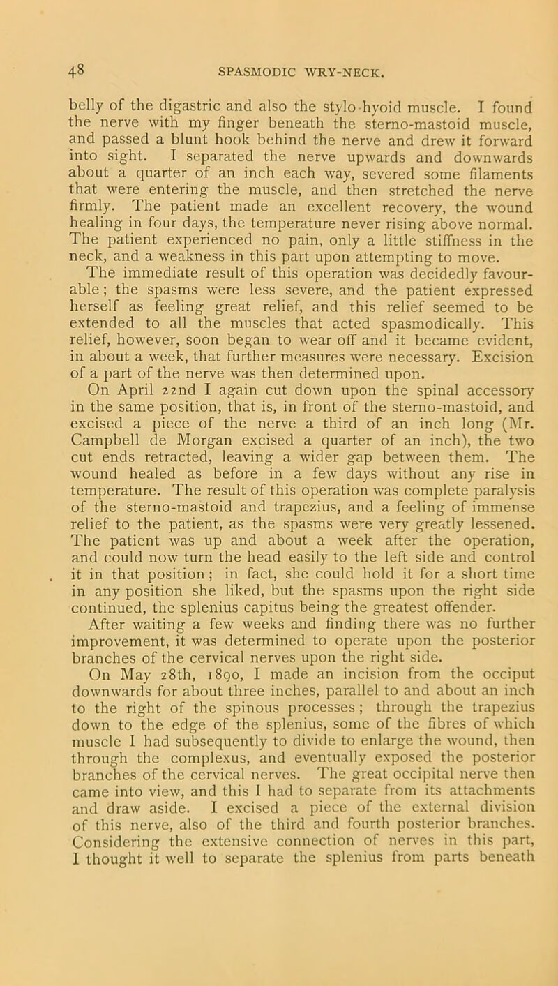 belly of the digastric and also the stylo hyoid muscle. I found the nerve with my finger beneath the sterno-mastoid muscle, and passed a blunt hook behind the nerve and drew it forward into sight. I separated the nerve upwards and downwards about a quarter of an inch each way, severed some filaments that were entering the muscle, and then stretched the nerve firmly. The patient made an excellent recovery', the wound healing in four days, the temperature never rising above normal. The patient experienced no pain, only a little stiffness in the neck, and a weakness in this part upon attempting to move. The immediate result of this operation was decidedly favour- able ; the spasms were less severe, and the patient expressed herself as feeling great relief, and this relief seemed to be extended to all the muscles that acted spasmodically. This relief, however, soon began to wear off and it became evident, in about a week, that further measures were necessary. Excision of a part of the nerve was then determined upon. On April 22nd I again cut down upon the spinal accessory in the same position, that is, in front of the sterno-mastoid, and excised a piece of the nerve a third of an inch long (Mr. Campbell de Morgan excised a quarter of an inch), the two cut ends retracted, leaving a wider gap between them. The wound healed as before in a few day's without any rise in temperature. The result of this operation was complete paralysis of the sterno-mastoid and trapezius, and a feeling of immense relief to the patient, as the spasms were very greatly lessened. The patient was up and about a week after the operation, and could now turn the head easily to the left side and control it in that position ; in fact, she could hold it for a short time in any position she liked, but the spasms upon the right side continued, the splenius capitus being the greatest offender. After waiting a few weeks and finding there was no further improvement, it was determined to operate upon the posterior branches of the cervical nerves upon the right side. On May 28th, 1890, I made an incision from the occiput downwards for about three inches, parallel to and about an inch to the right of the spinous processes; through the trapezius down to the edge of the splenius, some of the fibres of which muscle I had subsequently to divide to enlarge the wound, then through the complexus, and eventually exposed the posterior branches of the cervical nerves. The great occipital nerve then came into view, and this I had to separate from its attachments and draw aside. I excised a piece of the external division of this nerve, also of the third and fourth posterior branches. Considering the extensive connection of nerves in this part, I thought it well to separate the splenius from parts beneath