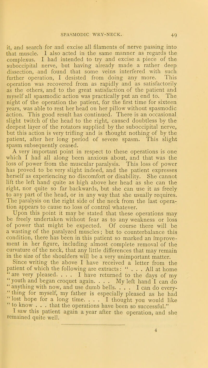 it, and search for and excise all filaments of nerve passing into that muscle. 1 also acted in the same manner as regards the complexus. I had intended to try and excise a piece of the suboccipital nerve, but having already made a rather deep dissection, and found that some veins interfered with such further operation, I desisted from doing any more. This operation was recovered from as rapidly and as satisfactorily as the others, and to the great satisfaction of the patient and myself all spasmodic action was practically put an end to. The night of the operation the patient, for the first time for sixteen years, was able to rest her head on her pillow without spasmodic action. This good result has continued. There is an occasional slight twitch of the head to the right, caused doubtless by the deepest layer of the rotators supplied by the suboccipital nerve, but this action is very trifling and is thought nothing of by the patient, after her long period of severe spasm. This slight spasm subsequently ceased. A very important point in respect to these operations is one which I had all along been anxious about, and that was the loss of power from the muscular paralysis. This loss of power has proved to be very slight indeed, and the patient expresses herself as experiencing no discomfort or disability. She cannot lift the left hand quite as high above her head as she can the right, nor quite so far backwards, but she can use it as freely to any part of the head, or in any way that she usually requires. The paralysis on the right side of the neck from the last opera- tion appears to cause no loss of control whatever. Upon this point it may be stated that these operations may be freely undertaken without fear as to any weakness or loss of power that might be expected. Of course there will be a wasting of the paralyzed muscles; but to counterbalance this condition, there has been in this patient so marked an improve- ment in her figure, including almost complete removal of the curvature of the neck, that any little differences that may remain in the size of the shoulders will be a very unimportant matter. Since writing the above I have received a letter from the patient of which the following are extracts: “ . . . All at home “ are very pleased. ... I have returned to the days of my “youth and began croquet again. ... My left hand I can do “ anything with now, and use dumb bells. ... I can do every- “ thing for myself, my father is especially pleased as he had ' l°st hope for a long time. ... I thought you would like “ to know . . . that the operations have been so successful.” I saw this patient again a year after the operation, and she remained quite well. 4