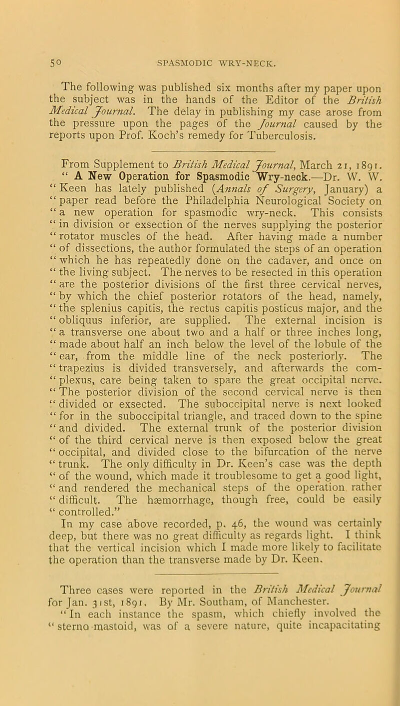 The following was published six months after my paper upon the subject was in the hands of the Editor of the British Medical Journal. The delay in publishing my case arose from the pressure upon the pages of the Journal caused by the reports upon Prof. Koch’s remedy for Tuberculosis. From Supplement to British Medical Journal, March 21, 1891. “ A New Operation for Spasmodic Wry-neck.—Dr. W. W. “ Keen has lately published (Annals of Surgery, January) a “ paper read before the Philadelphia Neurological Society on “ a new operation for spasmodic wry-neck. This consists “ in division or exsection of the nerves supplying the posterior “ rotator muscles of the head. After having made a number “ of dissections, the author formulated the steps of an operation “ which he has repeatedly done on the cadaver, and once on “ the living subject. The nerves to be resected in this operation “ are the posterior divisions of the first three cervical nerves, “ by which the chief posterior rotators of the head, namely, “ the splenius capitis, the rectus capitis posticus major, and the “ obliquus inferior, are supplied. The external incision is “ a transverse one about two and a half or three inches long, “ made about half an inch below the level of the lobule of the “ ear, from the middle line of the neck posteriorly. The “ trapezius is divided transversely, and afterwards the com- “ plexus, care being taken to spare the great occipital nerve. “ The posterior division of the second cervical nerve is then “ divided or exsected. The suboccipital nerve is next looked “ for in the suboccipital triangle, and traced down to the spine “ and divided. The external trunk of the posterior division “ of the third cervical nerve is then exposed below the great “ occipital, and divided close to the bifurcation of the nerve “ trunk. The only difficulty in Dr. Keen’s case was the depth “ of the wound, which made it troublesome to get a good light, and rendered the mechanical steps of the operation rather “ difficult. The haemorrhage, though free, could be easily “ controlled.” In my case above recorded, p. 46, the wound was certainly deep, but there was no great difficulty as regards light. I think that the vertical incision which I made more likely to facilitate the operation than the transverse made by Dr. Keen. Three cases were reported in the British Medical Journal For Jan. 31st, 1891. By Mr. Southam, of Manchester. “ In each instance the spasm, which chiefly involved the sterno mastoid, was of a severe nature, quite incapacitating