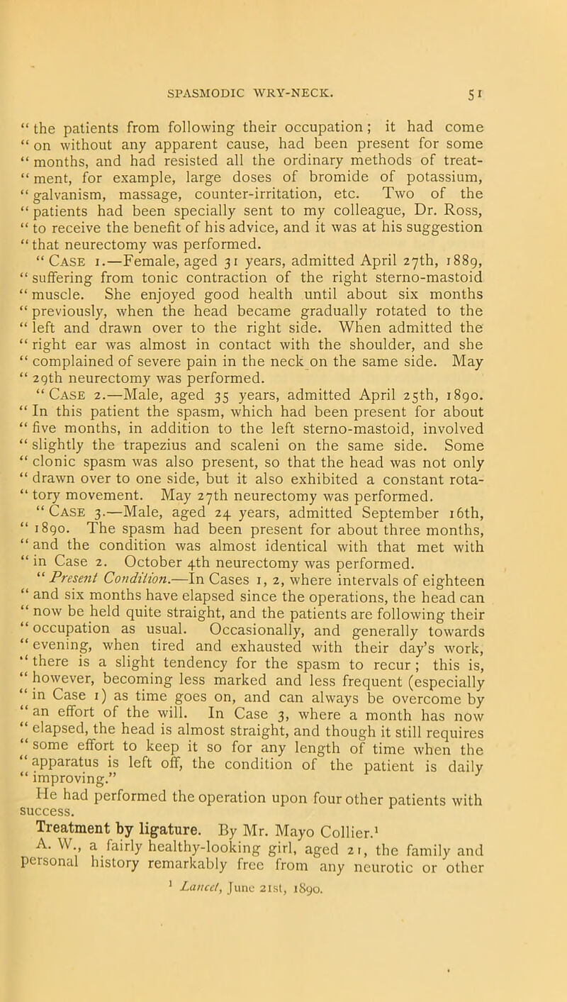 “ the patients from following their occupation; it had come “ on without any apparent cause, had been present for some “ months, and had resisted all the ordinary methods of treat- “ ment, for example, large doses of bromide of potassium, “galvanism, massage, counter-irritation, etc. Two of the “ patients had been specially sent to my colleague, Dr. Ross, “ to receive the benefit of his advice, and it was at his suggestion “ that neurectomy was performed. “Case i.—Female, aged 31 years, admitted April 27th, 1889, “ suffering from tonic contraction of the right sterno-mastoid “ muscle. She enjoyed good health until about six months “ previously, when the head became gradually rotated to the “ left and drawn over to the right side. When admitted the “ right ear was almost in contact with the shoulder, and she “ complained of severe pain in the neck on the same side. May “ 29th neurectomy was performed. “Case 2.—Male, aged 35 years, admitted April 25th, 1890. “ In this patient the spasm, which had been present for about “ five months, in addition to the left sterno-mastoid, involved “ slightly the trapezius and scaleni on the same side. Some “ clonic spasm was also present, so that the head was not only “ drawn over to one side, but it also exhibited a constant rota- “ tory movement. May 27th neurectomy was performed. “Case 3.—Male, aged 24 years, admitted September 16th, “ 1890. The spasm had been present for about three months, “ and the condition was almost identical with that met with “ in Case 2. October 4th neurectomy was performed. “Present Condition.—In Cases 1, 2, where intervals of eighteen “ and six months have elapsed since the operations, the head can “ now be held quite straight, and the patients are following their “ occupation as usual. Occasionally, and generally towards “ evening, when tired and exhausted with their day’s work, “ there is a slight tendency for the spasm to recur ; this is, “ however, becoming less marked and less frequent (especially “in Case 1) as time goes on, and can always be overcome by “ an effort of the will. In Case 3, where a month has now “ elapsed, the head is almost straight, and though it still requires some effort to keep it so for any length of time when the “ apparatus is left off, the condition of the patient is daily “ improving.” He had performed the operation upon four other patients with success. Treatment by ligature. By Mr. Mayo Collier.1 A. W a fairly healthy-looking girl, aged 21, the family and personal history remarkably free from any neurotic or other 1 Lancet, June 21st, 1890.