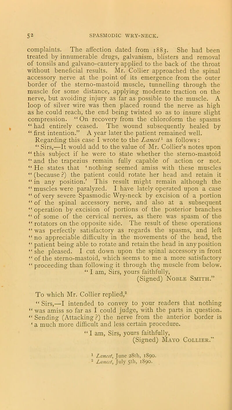 complaints. The affection dated from 1883. She had been treated by innumerable drugs, galvanism, blisters and removal of tonsils and galvano-cautery applied to the back of the throat without beneficial results. Mr. Collier approached the spinal accessory nerve at the point of its emergence from the outer border of the sterno-mastoid muscle, tunnelling through the muscle for some distance, applying moderate traction on the nerve, but avoiding injury as far as possible to the muscle. A loop of silver wire was then placed round the nerve as high as he could reach, the end being twisted so as to insure slight compression. “ On recovery from the chloroform the spasms “ had entirely ceased. The wound subsequently healed by “ first intention.” A year later the patient remained well. Regarding this case I wrote to the Lancet1 as follows : “ Sirs,—It would add to the value of Mr. Collier’s notes upon “ this subject if he were to state whether the sterno-mastoid “ and the trapezius remain fully capable of action or not. “ He states that ‘ nothing seemed amiss with these muscles “ (because ?) the patient could rotate her head and retain it “ in any position.’ This result might remain although the “ muscles were paralyzed. I have lately operated upon a case “ of very severe Spasmodic Wry-neck by excision of a portion “ of the spinal accessory nerve, and also at a subsequent “ operation by excision of portions of the posterior branches “ of some of the cervical nerves, as there was spasm of the “ rotators on the opposite side. The result of these operations “ was perfectly satisfactory as regards the spasms, and left “no appreciable difficulty in the movements of the head, the “ patient being able to rotate and retain the head in any position “ she pleased. I cut down upon the spinal accessory in front “ of the sterno-mastoid, which seems to me a more satisfactory “ proceeding than following it through the muscle from below. “ I am, Sirs, yours faithfully, (Signed) Noble Smith.” To which Mr. Collier replied,3 “ Sirs,—I intended to convey to your readers that nothing “ was amiss so far as I could judge, with the parts in question. “ Sending (Attacking ?) the nerve from the anterior border is ‘ a much more difficult and less certain procedure. “ I am, Sirs, yours faithfully, (Signed) Mayo Collier.’’ 1 Lancet, June 281I1, 1890. 2 Lancet, July 5d'> 189°.