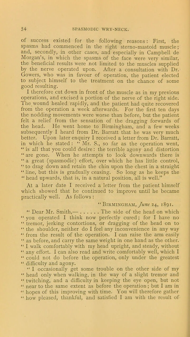 of success existed for the following reasons: First, the spasms had commenced in the right sterno-mastoid muscle; and, secondly, in other cases, and especially in Campbell de Morgan’s, in which the spasms of the face were very similar, the beneficial results were not limited to the muscles supplied by the nerve operated upon. After a consultation with Dr. Gowers, who was in favour of operation, the patient elected to subject himself to the treatment on the chance of some good resulting. I therefore cut down in front of the muscle as in my previous operations, and excised a portion of the nerve of the right side. The wound healed rapidly, and the patient had quite recovered from the operation a week afterwards. For the first ten days the nodding movements were worse than before, but the patient felt a relief from the sensation of the dragging forwards of the head. He went home to Birmingham, and a few weeks subsequently I heard from Dr. Barratt that he was very much better. Upon later enquiry I received a letter from Dr. Barratt, in which he stated : “ Mr. S., so far as the operation went, “ is all that you could desire: the terrible agony and distortion “ are gone. When he attempts to look downwards there is “ a great (spasmodic) effort, over which he has little control, “ to drag down and retain the chin upon the chest in a straight “ line, but this is gradually ceasing. So long as he keeps the “ head upwards, that is, in a natural position, all is well.” At a later date I received a letter from the patient himself which showed that he continued to improve until he became practically well. As follows : “ Birmingham, June 24, 1891. “ Dear Mr. Smith,— The side of the head on which “ you operated I think now perfectly cured; for I have no “ tremor, jerking contortions, or dragging of the head on to “ the shoulder, neither do I feel any inconvenience in any way “ from the result of the operation. I can raise the arm easily “ as before, and carry the same weight in one hand as the other. “ I walk comfortably with my head upright, and steady, without “ any effort. I can also read and write comfortably well, which I “ could not do before the operation, only under the greatest “ difficulty and agony. “ I occasionally get some trouble on the other side of my “ head only when walking, in the way of a slight tremor and “ twitching, and a difficulty in keeping the eye open, but not “ near to the same extent as before the operation; but I am in “ hopes of this improving with time. You will therefore gather “ how pleased, thankful, and satisfied 1 am with the result of