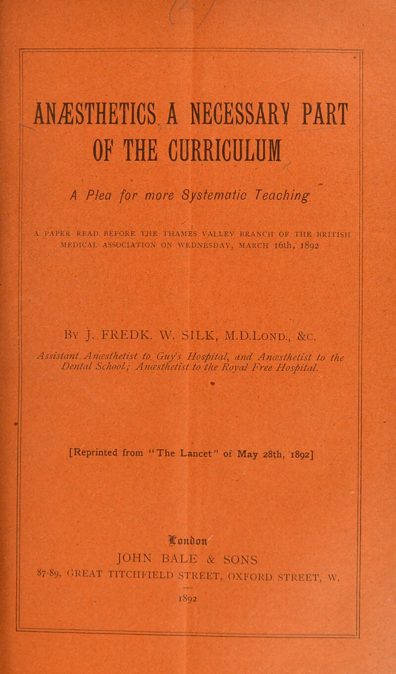 ANESTHETICS A NECESSARY PART OF THE CURRICULUM A Plea for more Systematic Teaching. y ^ A PAPER READ BEFQKE TJ1E THAMES VALLEY HRANCH OF THE BRITISH MEDICAL ASSOCIATION ON WEDNESDAY. MARCH l6l]l, 1892 By ]. FREDK. W. SILK, M.D.Lond, &c. Assistant A nceslhelist to Guys Hospital, and Anaesthetist to the Dental School; Anaesthetist to the Royal Free Hospital. [Reprinted from “The Lancet” of May 28th, 1892] lioitlion JOHN BALE & SONS 87-89, GREAT LITCHFIELD STREET, OXFORD STREET. \Y.