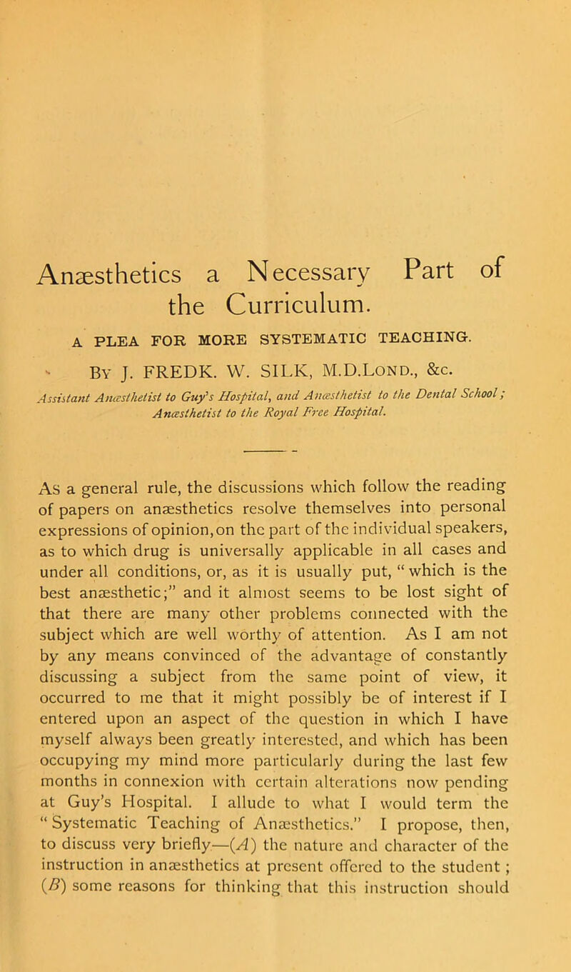 the Curriculum. A PLEA FOR MORE SYSTEMATIC TEACHING. By J. FREDK. W. SILK, M.D.Lond., &c. Assistant Anesthetist to Guy's Hospital, and Anesthetist to the Dental School; Anesthetist to the Royal Free Hospital. As a general rule, the discussions which follow the reading of papers on anaesthetics resolve themselves into personal expressions of opinion, on the part of the individual speakers, as to which drug is universally applicable in all cases and under all conditions, or, as it is usually put, “ which is the best anaesthetic;” and it almost seems to be lost sight of that there are many other problems connected with the subject which are well worthy of attention. As I am not by any means convinced of the advantage of constantly discussing a subject from the same point of view, it occurred to me that it might possibly be of interest if I entered upon an aspect of the question in which I have myself always been greatly interested, and which has been occupying my mind more particularly during the last few months in connexion with certain alterations now pending at Guy’s Hospital. I allude to what I would term the “ Systematic Teaching of Anaesthetics.” I propose, then, to discuss very briefly—(A) the nature and character of the instruction in anaesthetics at present offered to the student; (/?) some reasons for thinking that this instruction should