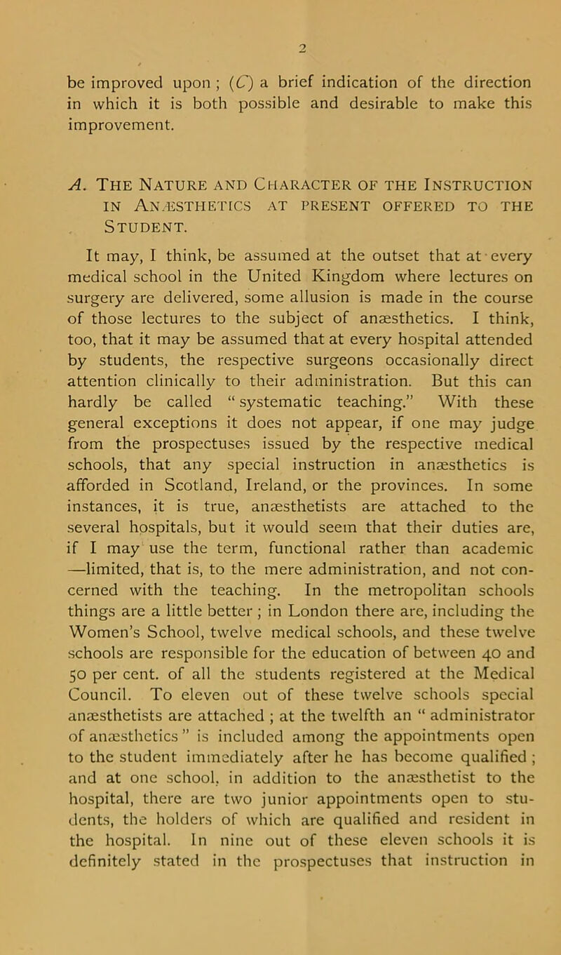 be improved upon ; (C) a brief indication of the direction in which it is both possible and desirable to make this improvement. A. The Nature and Character of the Instruction IN An,ESTHETICS AT PRESENT OFFERED TO THE Student. It may, I think, be assumed at the outset that at every medical school in the United Kingdom where lectures on surgery are delivered, some allusion is made in the course of those lectures to the subject of anaesthetics. I think, too, that it may be assumed that at every hospital attended by students, the respective surgeons occasionally direct attention clinically to their administration. But this can hardly be called “ systematic teaching.” With these general exceptions it does not appear, if one may judge from the prospectuses issued by the respective medical schools, that any special instruction in anaesthetics is afforded in Scotland, Ireland, or the provinces. In some instances, it is true, anaesthetists are attached to the several hospitals, but it would seem that their duties are, if I may use the term, functional rather than academic —limited, that is, to the mere administration, and not con- cerned with the teaching. In the metropolitan schools things are a little better ; in London there arc, including the Women’s School, twelve medical schools, and these twelve schools are responsible for the education of between 40 and 50 per cent, of all the students registered at the Medical Council. To eleven out of these twelve schools special anaesthetists are attached ; at the twelfth an “ administrator of anaesthetics ” is included among the appointments open to the student immediately after he has become qualified ; and at one school, in addition to the anaesthetist to the hospital, there are two junior appointments open to stu- dents, the holders of which are qualified and resident in the hospital. In nine out of these eleven schools it is definitely stated in the prospectuses that instruction in