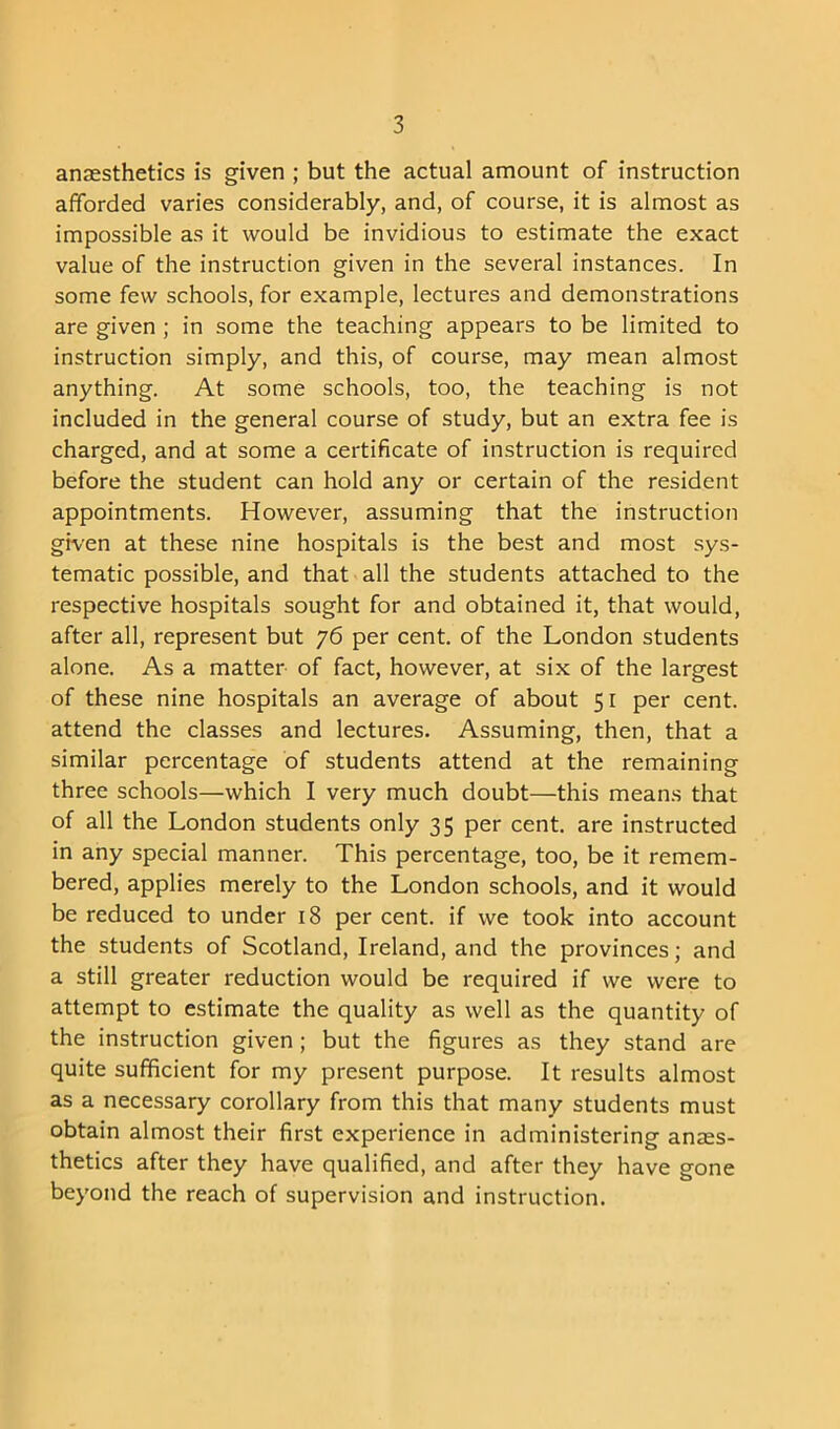 anaesthetics is given ; but the actual amount of instruction afforded varies considerably, and, of course, it is almost as impossible as it would be invidious to estimate the exact value of the instruction given in the several instances. In some few schools, for example, lectures and demonstrations are given ; in some the teaching appears to be limited to instruction simply, and this, of course, may mean almost anything. At some schools, too, the teaching is not included in the general course of study, but an extra fee is charged, and at some a certificate of instruction is required before the student can hold any or certain of the resident appointments. However, assuming that the instruction given at these nine hospitals is the best and most sys- tematic possible, and that all the students attached to the respective hospitals sought for and obtained it, that would, after all, represent but 76 per cent, of the London students alone. As a matter of fact, however, at six of the largest of these nine hospitals an average of about 51 per cent, attend the classes and lectures. Assuming, then, that a similar percentage of students attend at the remaining three schools—which I very much doubt—this means that of all the London students only 35 per cent, are instructed in any special manner. This percentage, too, be it remem- bered, applies merely to the London schools, and it would be reduced to under 18 per cent, if we took into account the students of Scotland, Ireland, and the provinces; and a still greater reduction would be required if we were to attempt to estimate the quality as well as the quantity of the instruction given ; but the figures as they stand are quite sufficient for my present purpose. It results almost as a necessary corollary from this that many students must obtain almost their first experience in administering anaes- thetics after they have qualified, and after they have gone beyond the reach of supervision and instruction.