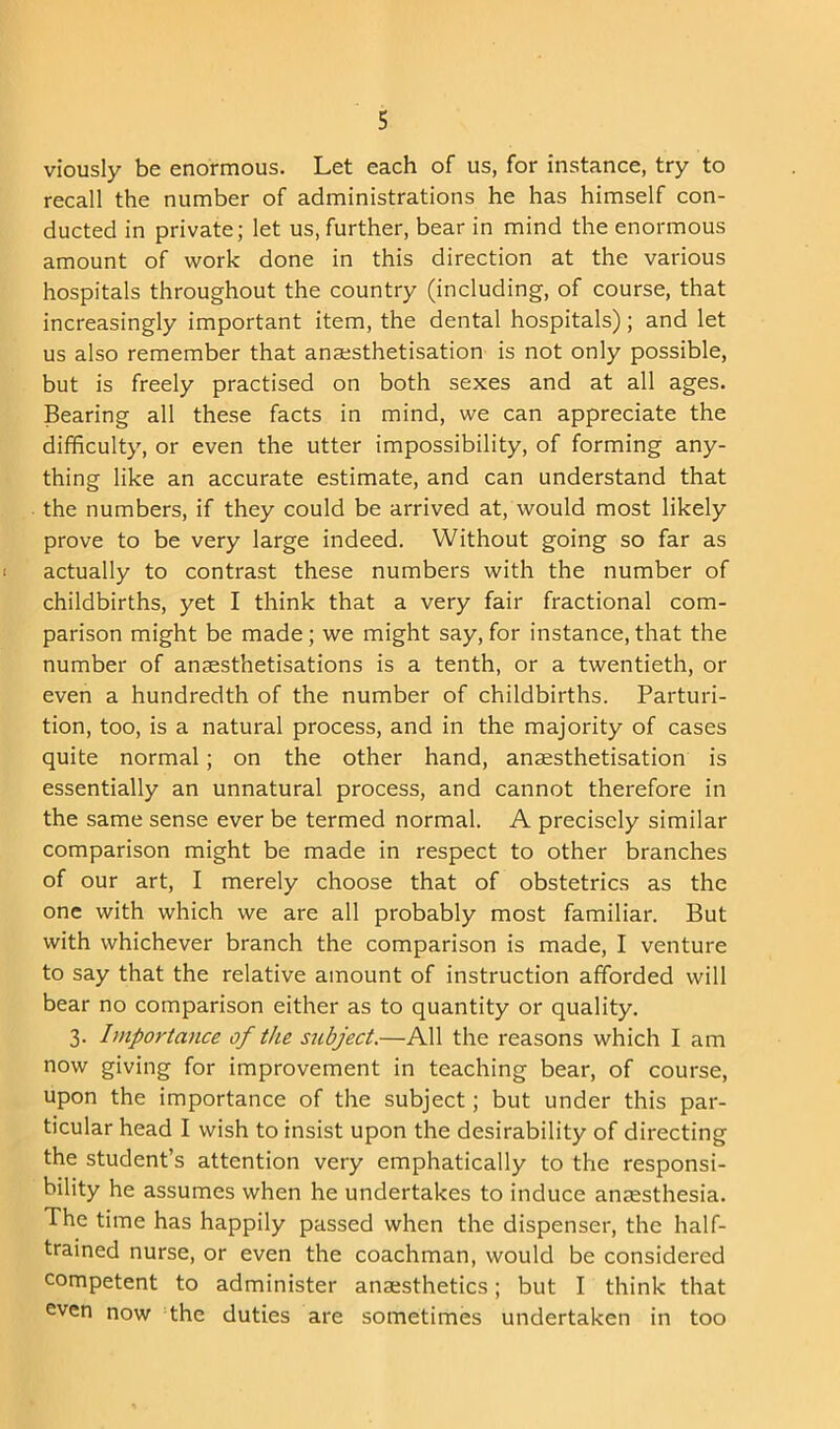 viously be enormous. Let each of us, for instance, try to recall the number of administrations he has himself con- ducted in private; let us, further, bear in mind the enormous amount of work done in this direction at the various hospitals throughout the country (including, of course, that increasingly important item, the dental hospitals); and let us also remember that ansesthetisation is not only possible, but is freely practised on both sexes and at all ages. Bearing all these facts in mind, we can appreciate the difficulty, or even the utter impossibility, of forming any- thing like an accurate estimate, and can understand that the numbers, if they could be arrived at, would most likely prove to be very large indeed. Without going so far as actually to contrast these numbers with the number of childbirths, yet I think that a very fair fractional com- parison might be made; we might say, for instance,that the number of anaesthetisations is a tenth, or a twentieth, or even a hundredth of the number of childbirths. Parturi- tion, too, is a natural process, and in the majority of cases quite normal; on the other hand, anaesthetisation is essentially an unnatural process, and cannot therefore in the same sense ever be termed normal. A precisely similar comparison might be made in respect to other branches of our art, I merely choose that of obstetrics as the one with which we are all probably most familiar. But with whichever branch the comparison is made, I venture to say that the relative amount of instruction afforded will bear no comparison either as to quantity or quality. 3. Importance of the subject.—All the reasons which I am now giving for improvement in teaching bear, of course, upon the importance of the subject; but under this par- ticular head I wish to insist upon the desirability of directing the student’s attention very emphatically to the responsi- bility he assumes when he undertakes to induce anaesthesia. The time has happily passed when the dispenser, the half- trained nurse, or even the coachman, would be considered competent to administer anaesthetics; but I think that even now the duties are sometimes undertaken in too