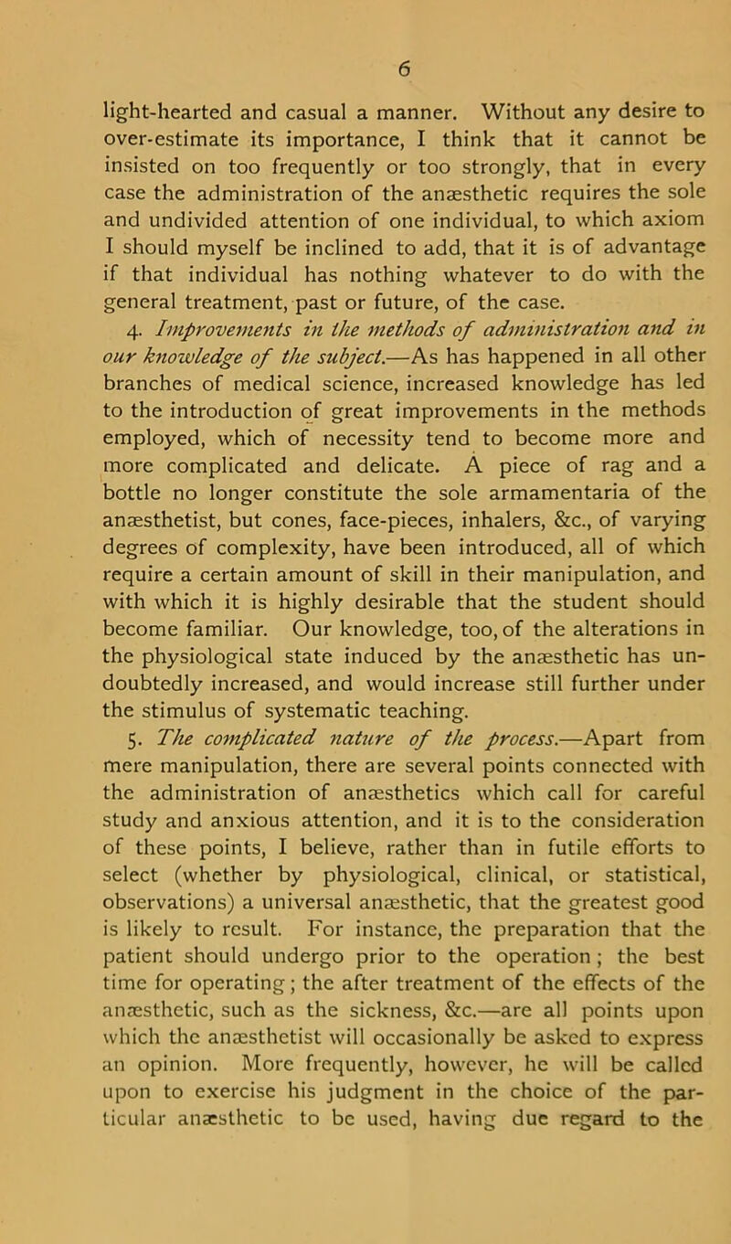 light-hearted and casual a manner. Without any desire to over-estimate its importance, I think that it cannot be insisted on too frequently or too strongly, that in every case the administration of the anaesthetic requires the sole and undivided attention of one individual, to which axiom I should myself be inclined to add, that it is of advantage if that individual has nothing whatever to do with the general treatment, past or future, of the case. 4. Improvements in the methods of administration and in our knowledge of the subject.—As has happened in all other branches of medical science, increased knowledge has led to the introduction of great improvements in the methods employed, which of necessity tend to become more and more complicated and delicate. A piece of rag and a bottle no longer constitute the sole armamentaria of the anaesthetist, but cones, face-pieces, inhalers, &c., of varying degrees of complexity, have been introduced, all of which require a certain amount of skill in their manipulation, and with which it is highly desirable that the student should become familiar. Our knowledge, too, of the alterations in the physiological state induced by the anaesthetic has un- doubtedly increased, and would increase still further under the stimulus of systematic teaching. 5. The complicated nature of the process.—Apart from mere manipulation, there are several points connected with the administration of anaesthetics which call for careful study and anxious attention, and it is to the consideration of these points, I believe, rather than in futile efforts to select (whether by physiological, clinical, or statistical, observations) a universal anaesthetic, that the greatest good is likely to result. For instance, the preparation that the patient should undergo prior to the operation ; the best time for operating; the after treatment of the effects of the anaesthetic, such as the sickness, &c.—are all points upon which the anaesthetist will occasionally be asked to express an opinion. More frequently, however, he will be called upon to exercise his judgment in the choice of the par- ticular ana:sthetic to be used, having due regard to the