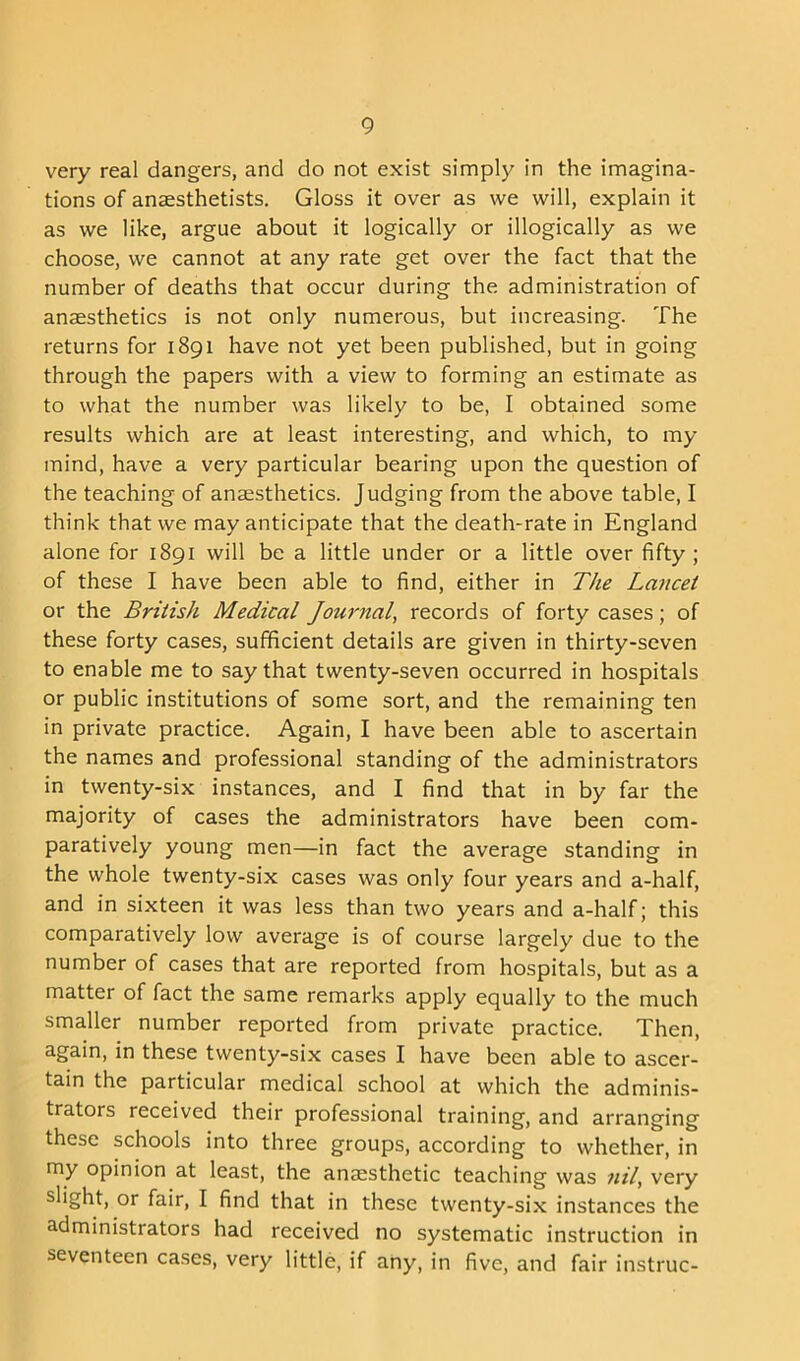 very real dangers, and do not exist simply in the imagina- tions of anaesthetists. Gloss it over as we will, explain it as we like, argue about it logically or illogically as we choose, we cannot at any rate get over the fact that the number of deaths that occur during the administration of anaesthetics is not only numerous, but increasing. The returns for 1891 have not yet been published, but in going through the papers with a view to forming an estimate as to what the number was likely to be, I obtained some results which are at least interesting, and which, to my mind, have a very particular bearing upon the question of the teaching of anaesthetics. Judging from the above table, I think that we may anticipate that the death-rate in England alone for 1891 will be a little under or a little over fifty; of these I have been able to find, either in The Lancet or the British Medical Journal, records of forty cases; of these forty cases, sufficient details are given in thirty-seven to enable me to say that twenty-seven occurred in hospitals or public institutions of some sort, and the remaining ten in private practice. Again, I have been able to ascertain the names and professional standing of the administrators in twenty-six instances, and I find that in by far the majority of cases the administrators have been com- paratively young men—in fact the average standing in the whole twenty-six cases was only four years and a-half, and in sixteen it was less than two years and a-half; this comparatively low average is of course largely due to the number of cases that are reported from hospitals, but as a matter of fact the same remarks apply equally to the much smaller number reported from private practice. Then, again, in these twenty-six cases I have been able to ascer- tain the particular medical school at which the adminis- trators received their professional training, and arranging these schools into three groups, according to whether, in my opinion at least, the anaesthetic teaching was nil, very slight, or fair, I find that in these twenty-six instances the administrators had received no systematic instruction in seventeen cases, very little, if any, in five, and fair instruc-