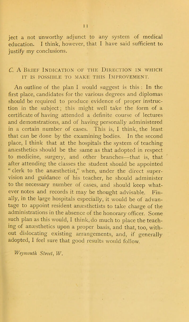 ject a not unworthy adjunct to any system of medical education. I think, however, that I have said sufficient to justify my conclusions. C. A Brief Indication of the Direction in which IT IS POSSIBLE TO MAKE THIS IMPROVEMENT. An outline of the plan I would suggest is this : In the first place, candidates for the various degrees and diplomas should be required to produce evidence of proper instruc- tion in the subject; this might well take the form of a certificate of having attended a definite course of lectures and demonstrations, and of having personally administered in a certain number of cases. This is, I think, the least that can be done by the examining bodies. In the second place, I think that at the hospitals the system of teaching anaesthetics should be the same as that adopted in respect to medicine, surgery, and other branches—that is, that after attending the classes the student should be appointed “ clerk to the anaesthetist,” when, under the direct super- vision and guidance of his teacher, he should administer to the necessary number of cases, and should keep what- ever notes and records it may be thought advisable. Fin- ally, in the large hospitals especially, it would be of advan- tage to appoint resident anaesthetists to take charge of the administrations in the absence of the honorary officer. Some such plan as this would, I think, do much to place the teach- ing of anaesthetics upon a proper basis, and that, too, with- out dislocating existing arrangements, and, if generally adopted, I feel sure that good results would follow. Weymouth Street, W.