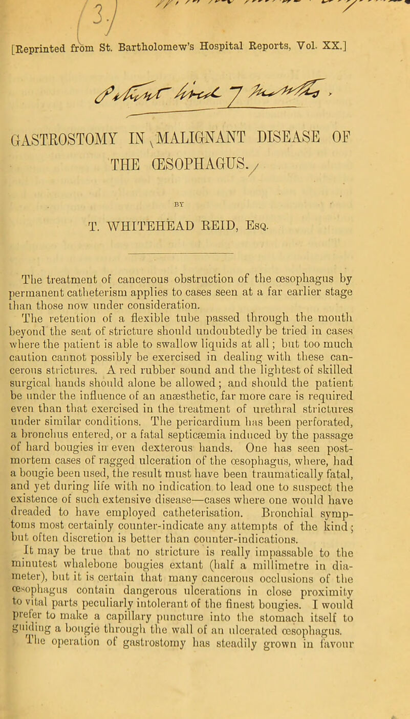 [Reprinted from St. Bartholomew’s Hospital Reports, Vol. XX.] GASTROSTOMY IN v MALIGNANT DISEASE OF THE (ESOPHAGUS./ BY T. WHITEHEAD REID, Esq. The treatment of cancerous obstruction of the oesophagus by permanent catheterism applies to cases seen at a far earlier stage than those now under consideration. The retention of a flexible tube passed through the mouth beyond the seat of stricture should undoubtedly be tried in cases where the patient is able to swallow liquids at all; but too much caution cannot possibly be exercised in dealing with these can- cerous strictures. A red rubber sound and the lightest of skilled surgical bauds should alone be allowed; and should the patient be under the influence of an anaesthetic, far more care is required even than that exercised in the treatment of urethral strictures under similar conditions. The pericardium has been perforated, a bronchus entered, or a fatal septicaemia induced by the passage of hard bougies in even dexterous bands. One has seen post- mortem cases of ragged ulceration of the oesophagus, where, bad a bougie been used, the result must have been traumatically fatal, and yet during life with no indication to lead one to suspect the existence of such extensive disease—cases where one would have dreaded to have employed catheterisation. Bronchial symp- toms most certainly counter-indicate any attempts of the kind ; but often discretion is better than counter-indications. It may be true that no stricture is really impassable to the minutest whalebone bougies extant (half a millimetre in dia- meter), but it is certain that many cancerous occlusions of the oesophagus contain dangerous ulcerations in close proximity to vital parts peculiarly intolerant of the finest bougies. I would prefer to make a capillary puncture into the stomach itself to guiding a bougie through the wall of an ulcerated oesophagus.