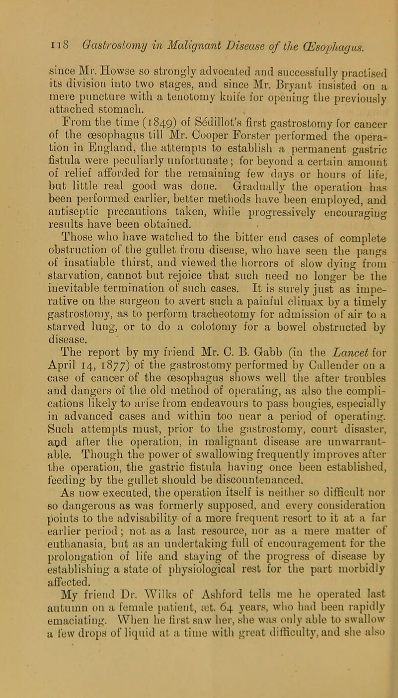 siuce Mr. Howse so strongly advocated and successfully practised its division into two stages, and since Mr. Bryant insisted on a mere puncture with a tenotomy kuife for opening the previously attached stomach. From the time (1849) of Sedil lot’s first gastrostomy for cancer of the oesophagus till Mr. Cooper Forster performed the opera- tion in England, the attempts to establish a permanent gastric fistula were peculiarly unfortunate; for beyond a certain amount of relief afforded for the remaining few days or hours of life, but little real good was done. Gradually the operation has been performed earlier, better methods have been employed, and antiseptic precautions taken, while progressively encouraging results have been obtained. Those who have watched to the bitter end cases of complete obstruction of the gullet from disease, who have seen the pangs of insatiable thirst, and viewed the horrors of slow dying from starvation, cannot but rejoice that such need no longer be the inevitable termination of such cases. It is surely just as impe- rative ou the surgeon to avert such a painful climax by a timely gastrostomy, as to perform tracheotomy for admission of air to a starved lung, or to do a colotomy for a bowel obstructed by disease. The report by my friend Mr. C. B. Gabb (in the Lancet for April 14, 1877) of the gastrostomy performed by Callender on a case of cancer of the oesophagus shows well the after troubles and dangers of the old method of operating, as also the compli- cations likely to arise from endeavours to pass bougies, especially in advanced cases and within too near a period of operating. Such attempts must, prior to the gastrostomy, court disaster, aod after the operation, in malignant disease are unwarrant- able. Though the power of swallowing frequently improves after the operation, the gastric fistula having once been established, feeding by the gullet should be discountenanced. As now executed, the operation itself is neither so difficult nor so dangerous as was formerly supposed, and every consideration {joints to the advisability of a more frequent resort to it at a far earlier period; not as a last resource, nor as a mere matter of euthanasia, but as an undertaking full of encouragemeut for the prolongation of life and staying of the progress of disease by establishing a state of physiological rest for the part morbidly affected. My friend Dr. Wilks of Ashford tells me he operated last autumn on a female patient, ait. 64 years, who had been rapidly emaciating. When he first saw her, she was only able to swallow a few drops of liquid at a time with great difficulty, and she also