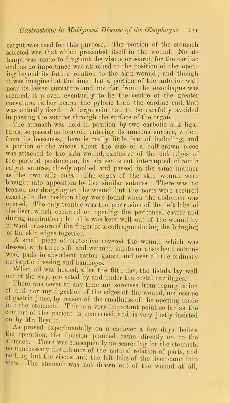 catgut was used for this purpose. The portion of the stomach selected was that which presented itself in the wound. No at- tempt was made to drag out the viscus or search for the cardiac end, as no importance was attached to the position of the open- ing beyond its future relation to the skin wound; and though it was imagined at the time that a portion of the anterior wall near its lesser curvature and not far from the oesophagus was secured, it proved eventually to be the centre of the greater curvature, rather nearer the pyloric than the cardiac end, that was actually fixed. A large vein had to be carefully avoided in passing the sutures through the surface of the organ. The stomach was held in position by two carbolic silk liga- tures, so passed as to avoid entering its mucous surface, which, from its looseness, there is really little fear of including, and a portion of the viscus about the size of a half-crown piece was attached to the skin wound, exclusive of the cut edges of the parietal peritoneum, by sixteen stout interrupted chromic catgut sutures, closely applied and passed in the same manner as the two silk ones. The edges of the skin wound were brought into apposition by five similar sutures. There was no tension nor dragging on the wound, but the parts were secured exactly in the position they were found when the abdomen was opened. The only trouble was the protrusion of the left lobe of the liver, which occurred on opening the peritoneal cavity and during inspiration ; but this was kept well out of the wound by upward pressure of the finger of a colleague during the bringing of the skin edges together. A small piece of protective covered the wound, which was dressed with three soft and warmed iodoform absorbent cotton- wool pads in absorbent cotton gauze, and over all the ordinary antiseptic dressing and bandages. When all was healed, after the fifth day, the fistula lay well out of the way, protected by and under the costal cartilages. There was never at any time any soreness from regurgitation of food, nor any digestion of the edges of the wound, nor escape of gas 1,1 ic juice, by reason of the smallness of the opening made into the stomach. This is a very important point so far as the comfort of the patient is concerned, and is very justly insisted on by Mr. Bryant. As proved experimentally on a cadaver a few days before the operation, the incision planned came directly on to the stomach. There was consequently no searching for the stomach, no unnecessary disturbance of the natural relation of parts, and not ling ait the viscus and the left lobe of the liver came into view. lhe stomach was not drawn out of the wound at all,