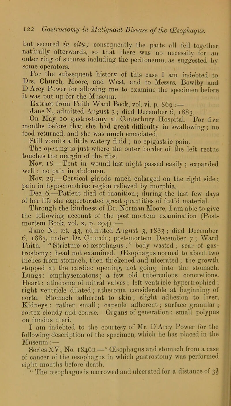 blit, secured in situ; consequently the parts all fell together naturally afterwards, so that there was no necessity for an outer ring of sutures including the peritoneum, as suggested by some operators. , For the subsequent history of this case I am indebted to Drs. Church, Moore, and West, and to Messrs. Bowlby and D Arcy Power for allowing me to examine the specimen before it was put up for the Museum. Extract from Faith Ward Book, vol. vi. p. 869 :— JaneN., admitted August 3 ; died December 6, 1883. On May 10 gastrostomy at Canterbury Hospital. For five months before that she had great difficulty iu swallowing; no food returned, and she was much emaciated. Still vomits a little watery fluid; no epigastric pain. The opening is just where the outer border of the left rectus touches the margin of the ribs. Nov. 18.—Tent iu wound last night passed easily ; expanded well ; no pain in abdomen. Nov. 29.—Cervical glands much enlarged on the right side; pain in hypochondriac region relieved by morphia. Dec. 6.—Patient died of inaniLion; during the last few days of her life she expectorated great quantities of foetid material. Through the kindness of Dr. Norman Moore, I am able to give the following account of the post-mortem examination (Post- mortem Book, vol. x. p. 294) :— Jane N., mt. 43, admitted August 3, 1883 ; died December 6, 1883, under Dr. Church; post-mortem December 7; Ward Faith. “ Stricture of oesophagus ; ” body wasted ; scar of gas- trostomy ; head not examined. (Esophagus normal to about two inches from stomach, then thickened and ulcerated ; the growth stopped at the cardiac opening, not going into the stomach. Lungs: emphysematous; a few old tuberculous concretions. Heart: atheroma of mitral valves; left ventricle hypertrophied; right ventricle dilated; atheroma considerable at beginning of aorta. Stomach adherent to skin; slight adhesion to liver. Kidneys : rather small; capsule adherent; surface granular ; cortex cloudy and coarse. Organs of generation : small polypus on fundus uteri. I am indebted to the courtesy of Mr. D Arcy Power for the following description of the specimen, which he has placed in the Museum :— Series XV., No. 1846a.—“ (Esophagus and stomach from a case of cancer of the oesophagus iu which gastrostomy was performed eight months before death. “ The oesophagus is uarrowed and ulcerated for a distance of 3J