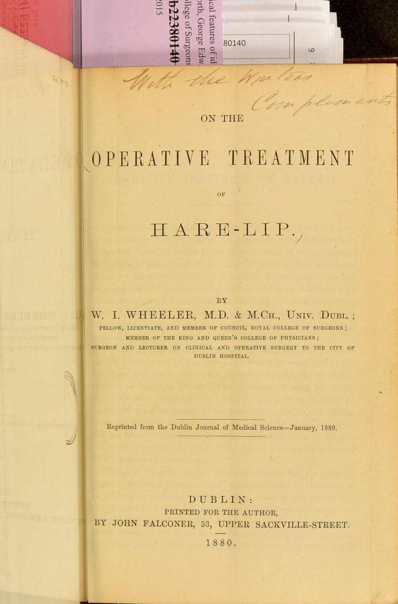OPERATIVE TREATMENT OF HARE-LIP. BY W. I. WHEELER, M.D. & M.Ch, Univ. Dubl. ; FELLOW, LICENTIATE, AND MEMBER OF COUNCIL, ROYAL COLLEGE OF SURGEONS ; MEMBER OF THE KING AND QUEEN’S COLLEGE OF PHYSICIANS ; SURGEON AND LECTURER ON CLINICAL AND OPERATIVE SURGERY TO THE CITY OF DUBLIN HOSPITAL. Reprinted from the Dublin Journal of Medical Science—January, 1880. DUBLIN: PRINTED FOR THE AUTHOR, BY JOHN FALCONER, 53, UPPER SACKVILLE-STREET.
