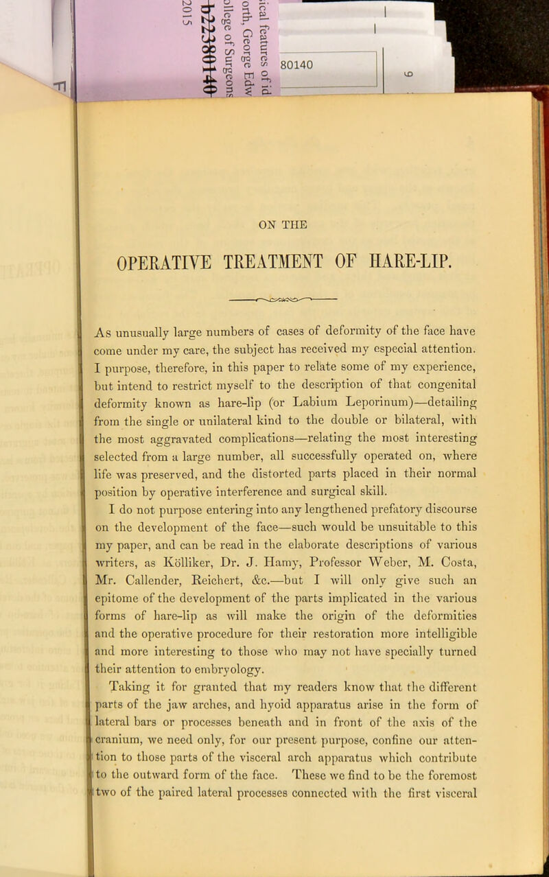 00 Li QO 3“ — on £ 00 CD o 3 O o n> £ 2 oo n> <T> VI g ° ^ £ 80140 kD ON THE OPERATIVE TREATMENT OF IIARE-LIP. As unusually large numbers of cases of deformity of the face have come under my care, the subject has received my especial attention. I purpose, therefore, in this paper to relate some of my experience, but intend to restrict myself to the description of that congenital deformity known as hare-lip (or Labium Leporinum)—detailing from the single or unilateral kind to the double or bilateral, with the most aggravated complications—relating the most interesting selected from a large number, all successfully operated on, where life was preserved, and the distorted parts placed in their normal position hv operative interference and surgical skill. I do not purpose entering into any lengthened prefatory discourse on the development of the face—such would be unsuitable to this my paper, and can be read in the elaborate descriptions of various writers, as Kolliker, Dr. J. Hamy, Professor Weber, M. Costa, Mr. Callender, Reichert, &c.—but I will only give such an epitome of the development of the parts implicated in the various forms of hare-lip as will make the origin of the deformities and the operative procedure for their restoration more intelligible and more interesting to those who may not have specially turned their attention to embryology. Taking it for granted that my readers know that the different parts of the jaw arches, and hyoid apparatus arise in the form of lateral bars or processes beneath and in front of the axis of the i cranium, we need only, for our present purpose, confine our atten- tion to those parts of the visceral arch apparatus which contribute to the outward form of the face. These we find to be the foremost two of the paired lateral processes connected with the first visceral