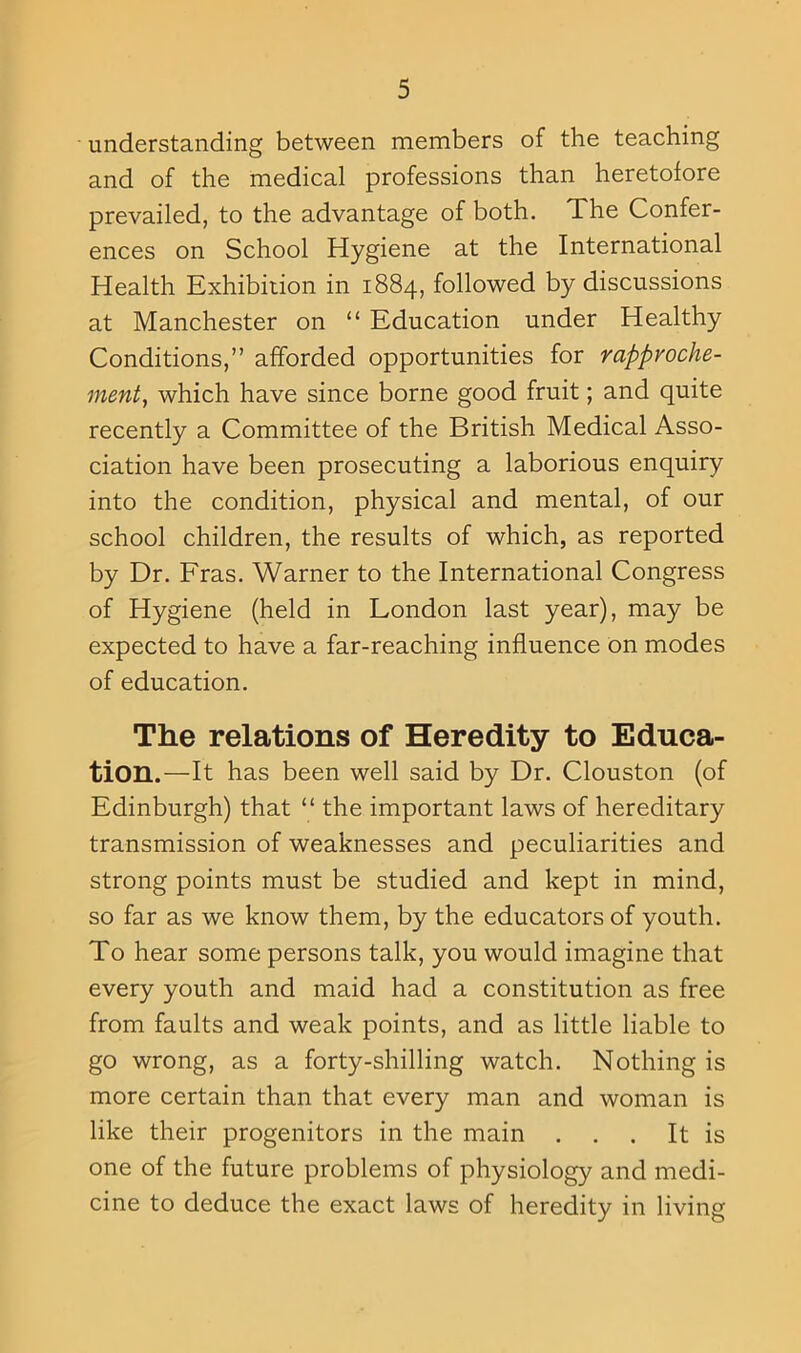 understanding between members of the teaching and of the medical professions than heretofore prevailed, to the advantage of both. The Confer- ences on School Hygiene at the International Health Exhibition in 1884, followed by discussions at Manchester on “ Education under Healthy Conditions,” afforded opportunities for rapproche- ment, which have since borne good fruit; and quite recently a Committee of the British Medical Asso- ciation have been prosecuting a laborious enquiry into the condition, physical and mental, of our school children, the results of which, as reported by Dr. Fras. Warner to the International Congress of Hygiene (held in London last year), may be expected to have a far-reaching influence on modes of education. The relations of Heredity to Educa- tion.—It has been well said by Dr. Clouston (of Edinburgh) that “ the important laws of hereditary transmission of weaknesses and peculiarities and strong points must be studied and kept in mind, so far as we know them, by the educators of youth. To hear some persons talk, you would imagine that every youth and maid had a constitution as free from faults and weak points, and as little liable to go wrong, as a forty-shilling watch. Nothing is more certain than that every man and woman is like their progenitors in the main . . . It is one of the future problems of physiology and medi- cine to deduce the exact laws of heredity in living