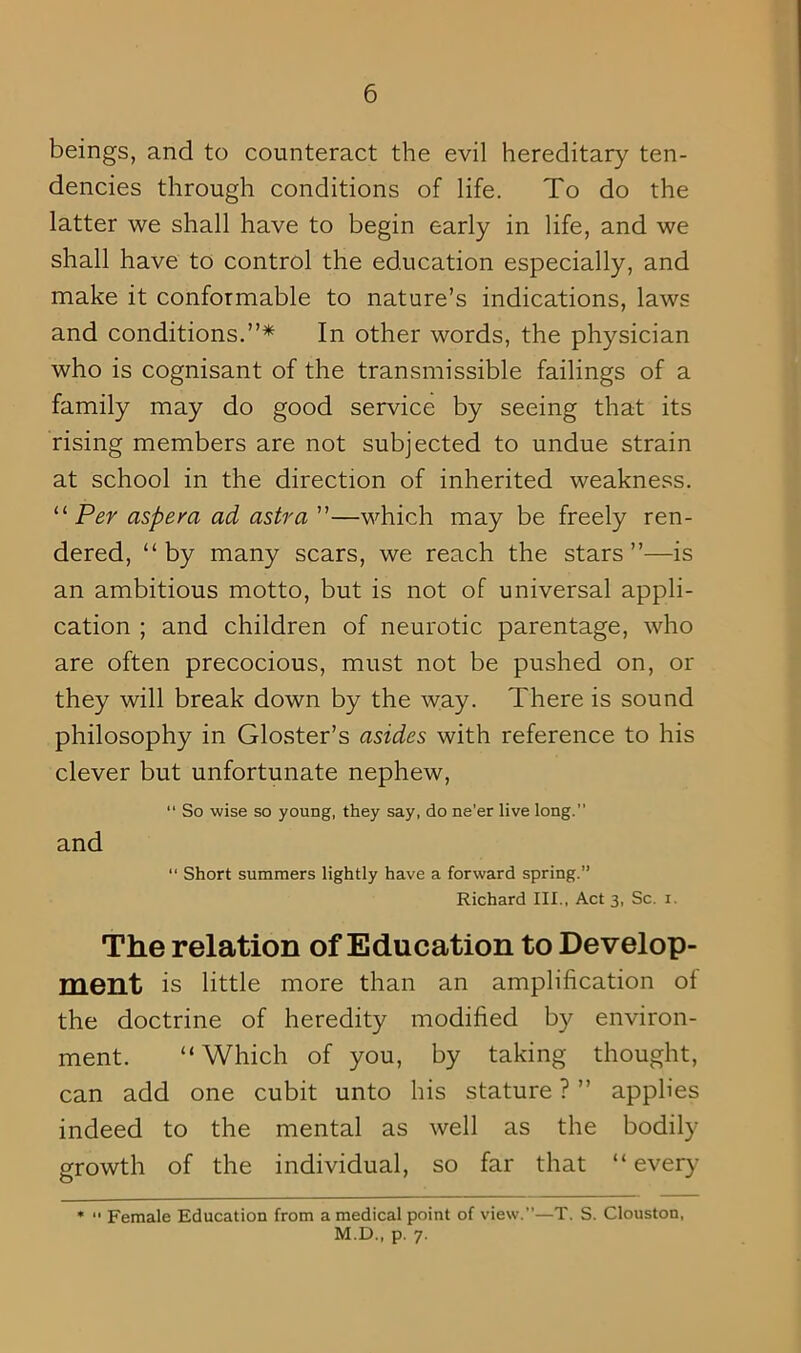 beings, and to counteract the evil hereditary ten- dencies through conditions of life. To do the latter we shall have to begin early in life, and we shall have to control the education especially, and make it conformable to nature’s indications, laws and conditions.”* In other words, the physician who is cognisant of the transmissible failings of a family may do good service by seeing that its rising members are not subjected to undue strain at school in the direction of inherited weakness. “ Per aspera ad astra ”—which may be freely ren- dered, “by many scars, we reach the stars”—is an ambitious motto, but is not of universal appli- cation ; and children of neurotic parentage, who are often precocious, must not be pushed on, or they will break down by the way. There is sound philosophy in Gloster’s asides with reference to his clever but unfortunate nephew, and “ So wise so young, they say, do ne’er live long. “ Short summers lightly have a forward spring.” Richard III., Act 3, Sc. 1. The relation of Education to Develop- ment is little more than an amplification of the doctrine of heredity modified by environ- ment. “Which of you, by taking thought, can add one cubit unto his stature ? ” applies indeed to the mental as well as the bodily growth of the individual, so far that “ every * “ Female Education from a medical point of view.”—T. S. Clouston, M.D., p. 7.