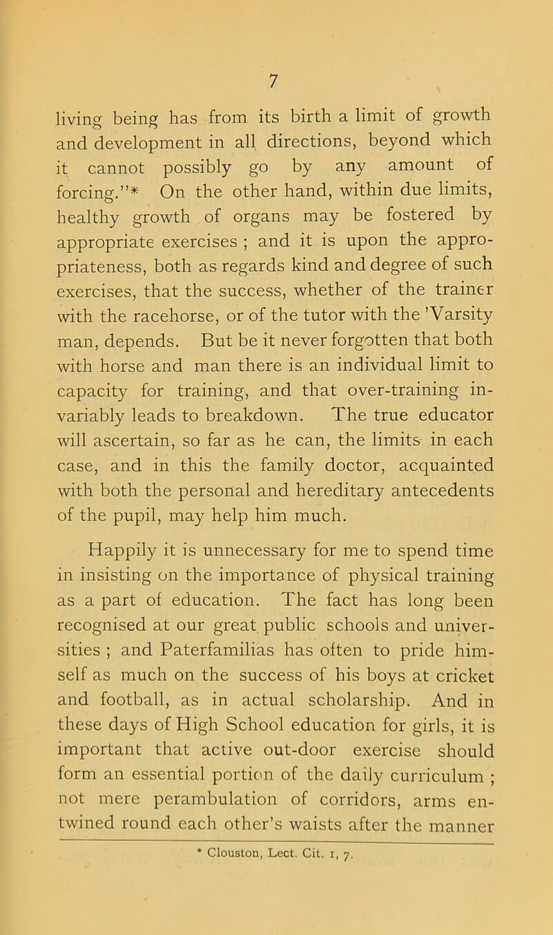 living being has from its birth a limit of growth and development in all directions, beyond which it cannot possibly go by any amount of forcing.”* On the other hand, within due limits, healthy growth of organs may be fostered by appropriate exercises ; and it is upon the appro- priateness, both as regards kind and degree of such exercises, that the success, whether of the trainer with the racehorse, or of the tutor with the ’Varsity man, depends. But be it never forgotten that both with horse and man there is an individual limit to capacity for training, and that over-training in- variably leads to breakdown. The true educator will ascertain, so far as he can, the limits in each case, and in this the family doctor, acquainted with both the personal and hereditary antecedents of the pupil, may help him much. Happily it is unnecessary for me to spend time in insisting on the importance of physical training as a part of education. The fact has long been recognised at our great public schools and univer- sities ; and Paterfamilias has often to pride him- self as much on the success of his boys at cricket and football, as in actual scholarship. And in these days of High School education for girls, it is important that active out-door exercise should form an essential portion of the daily curriculum ; not mere perambulation of corridors, arms en- twined round each other’s waists after the manner * Clouston, Lect. Cit. i, 7.