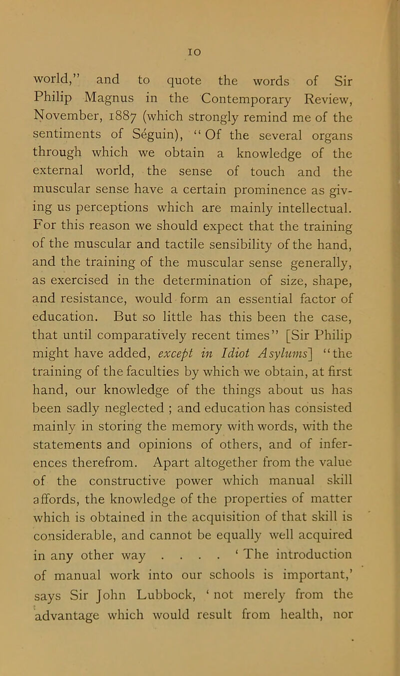 world,” and to quote the words of Sir Philip Magnus in the Contemporary Review, November, 1887 (which strongly remind me of the sentiments of Seguin), “ Of the several organs through which we obtain a knowledge of the external world, the sense of touch and the muscular sense have a certain prominence as giv- ing us perceptions which are mainly intellectual. For this reason we should expect that the training of the muscular and tactile sensibility of the hand, and the training of the muscular sense generally, as exercised in the determination of size, shape, and resistance, would form an essential factor of education. But so little has this been the case, that until comparatively recent times” [Sir Philip might have added, except in Idiot Asylums] “the training of the faculties by which we obtain, at first hand, our knowledge of the things about us has been sadly neglected ; and education has consisted mainly in storing the memory with words, with the statements and opinions of others, and of infer- ences therefrom. Apart altogether from the value of the constructive power which manual skill affords, the knowledge of the properties of matter which is obtained in the acquisition of that skill is considerable, and cannot be equally well acquired in any other way . . . . ‘ The introduction of manual work into our schools is important,’ says Sir John Lubbock, ‘ not merely from the advantage which would result from health, nor