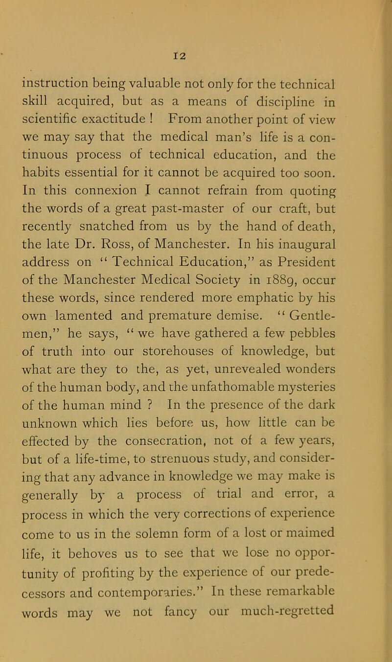 instruction being valuable not only for the technical skill acquired, but as a means of discipline in scientific exactitude ! From another point of view we may say that the medical man’s life is a con- tinuous process of technical education, and the habits essential for it cannot be acquired too soon. In this connexion I cannot refrain from quoting the words of a great past-master of our craft, but recently snatched from us by the hand of death, the late Dr. Ross, of Manchester. In his inaugural address on “ Technical Education,” as President of the Manchester Medical Society in 1889, occur these words, since rendered more emphatic by his own lamented and premature demise. “ Gentle- men,” he says, “ we have gathered a few pebbles of truth into our storehouses of knowledge, but what are they to the, as yet, unrevealed wonders of the human body, and the unfathomable mysteries of the human mind ? In the presence of the dark unknown which lies before us, how little can be effected by the consecration, not of a few years, but of a life-time, to strenuous study, and consider- ing that any advance in knowledge we may make is generally by a process of trial and error, a process in which the very corrections of experience come to us in the solemn form of a lost or maimed life, it behoves us to see that we lose no oppor- tunity of profiting by the experience of our prede- cessors and contemporaries.” In these remarkable words may we not fancy our much-regretted