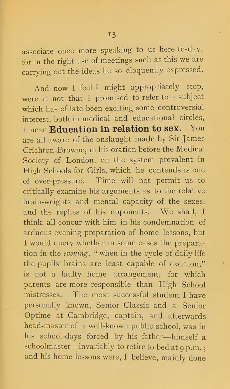 associate once more speaking to us here to-day, for in the right use of meetings such as this we are carrying out the ideas he so eloquently expressed. And now I feel I might appropriately stop, were it not that I promised to refer to a subject which has of late been exciting some controversial interest, both in medical and educational circles, I mean Education in relation to sex. You are all aware of the onslaught made by Sir James Crichton-Browne, in his oration before the Medical Society of London, on the system prevalent in High Schools for Girls, which he contends is one of over-pressure. Time will not permit us to critically examine his arguments as to the relative brain-weights and mental capacity of the sexes, and the replies of his opponents. We shall, I think, all concur with him in his condemnation of arduous evening preparation of home lessons, but I would query whether in some cases the prepara- tion in the evening, “ when in the cycle of daily life the pupils’ brains are least capable of exertion,” is not a faulty home arrangement, for which parents are more responsible than High School mistresses. The most successful student I have personally known, Senior Classic and a Senior Optime at Cambridge, captain, and afterwards head-master of a well-known public school, was in his school-days forced by his father—himself a schoolmaster—invariably to retire to bed at 9 p.m. ; and his home lessons were, I believe, mainly done