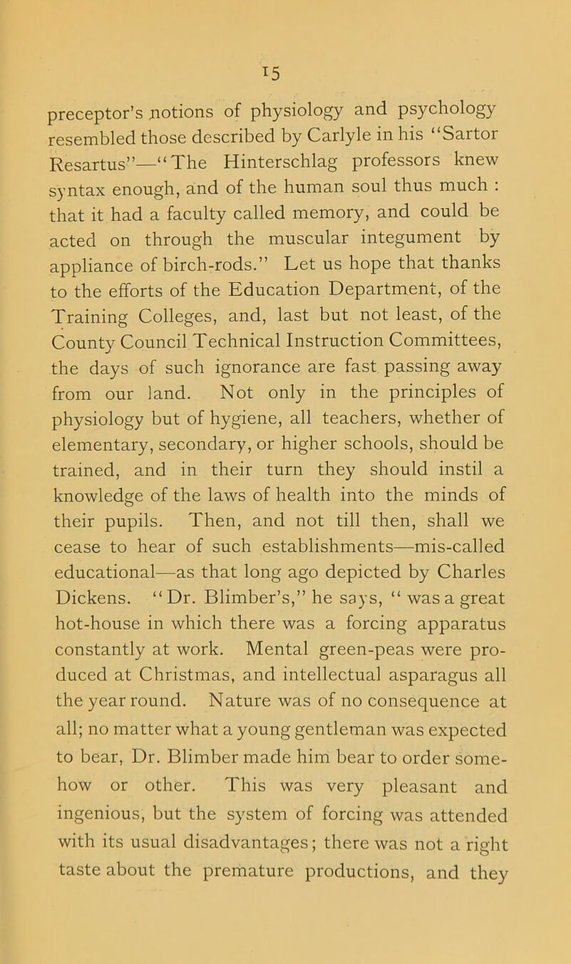 preceptor’s .notions of physiology and psychology resembled those described by Carlyle in his ‘ Sartor Resartus”—“ The Hinterschlag professors knew syntax enough, and of the human soul thus much : that it had a faculty called memory, and could be acted on through the muscular integument by appliance of birch-rods.” Let us hope that thanks to the efforts of the Education Department, of the Training Colleges, and, last but not least, of the County Council Technical Instruction Committees, the days of such ignorance are fast passing away from our land. Not only in the principles of physiology but of hygiene, all teachers, whether of elementary, secondary, or higher schools, should be trained, and in their turn they should instil a knowledge of the laws of health into the minds of their pupils. Then, and not till then, shall we cease to hear of such establishments—mis-called educational—as that long ago depicted by Charles Dickens. “Dr. Blimber’s,” he says, “ was a great hot-house in which there was a forcing apparatus constantly at work. Mental green-peas were pro- duced at Christmas, and intellectual asparagus all the year round. Nature was of no consequence at all; no matter what a young gentleman was expected to bear, Dr. Blimber made him bear to order some- how or other. This was very pleasant and ingenious, but the system of forcing was attended with its usual disadvantages; there was not a right taste about the premature productions, and they