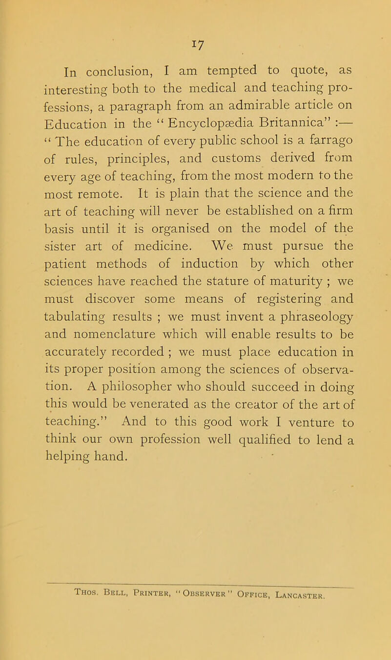 In conclusion, I am tempted to quote, as interesting both to the medical and teaching pro- fessions, a paragraph from an admirable article on Education in the “ Encyclopaedia Britannica” :— “ The education of every public school is a farrago of rules, principles, and customs derived from every age of teaching, from the most modern to the most remote. It is plain that the science and the art of teaching will never be established on a firm basis until it is organised on the model of the sister art of medicine. We must pursue the patient methods of induction by which other sciences have reached the stature of maturity ; we must discover some means of registering and tabulating results ; we must invent a phraseology and nomenclature which will enable results to be accurately recorded ; we must place education in its proper position among the sciences of observa- tion. A philosopher who should succeed in doing this would be venerated as the creator of the art of teaching.” And to this good work I venture to think our own profession well qualified to lend a helping hand. Thos. Bell, Printer, Observer Office, Lancaster.