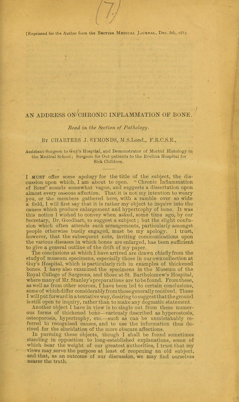 [Reprinted for the Author from the British Medical Jv^urnal, Dec. 8th, 1883 « AN ADDRESS ON'^OHRONIC INFLAMMATION OF BONE. ’ Head in the Section of Pathology. By charters J. SYMONDS, M.S.Lond., F.R.C.S.E., Assistant-Surgeon to &uy’s Hospital, and Demonstrator of Morbid Histology in the Medical School; Surgeon for Out-patients to the Evelina Hospital for Sick Children. I MUST ofEer some apology for the title of the subject, the dis- cussion upon which, I am about to open. “ Chronic Inflammation of Bone” sounds somewh.at vague, and suggests a dissertation upon almost every osseous affection. That it is not my intention to v/eary you, or the members gathered here, with a ramble over so wide a field, I will first say that it is rather my object to inquire into the causes which produce enlargement and hypertrophy of bone. It was this notion I wished to convey when asked, some time ago, by our Secretary, Dr. Goodhart, to suggest a subject; but the slight confu- sion which often attends such arrangements, particularly amongst people otherwise busily engaged, must be my apology. 1 trust, however, that the subsequent note, inviting communications upon the various diseases in which bones are enlarged, has been sufficient to give a general outline of the drift of my paper. The conclusions at which I have arrived are drawn chiefly from the study of museum specimens, especially those in our own collection at Guy’s Hospital, which is particularly rich in examples of thickened bones. I have also examined the specimens in the Museum of the Royal College of Surgeons, and those at St. Bartholomew’s Hospital, wheremanyof Mr. Stanley’s preparations are tobefound. Promthese, as well as from other sources, I have been led to certain conclusions, someof whichdifEer considerablyfromthosegenerallyreceived. These I will put forward in a tentati ve way, desiring to suggest that the ground is still open to inquiry, rather than to make any dogmatic statement. Another object I have in view is to single out from these numer- ous forms of thickened bone—variously described as hyperostosis, osteoporosis, hypertrophy, etc.—such as can be unmistakably re- ferred to recognised causes, and to use the information thus de- rived for the elucidation of the more obscure affections. In pursuing these objects, though I shall be found sometimes standing in opposition to long-established explanations, some of which bear the weight of our greatest authorities, I trust that my views may .serve the purpose at least of reopening an old subject, and that, as an outcome of our discussion, we may lind ourselves nearer the truth.