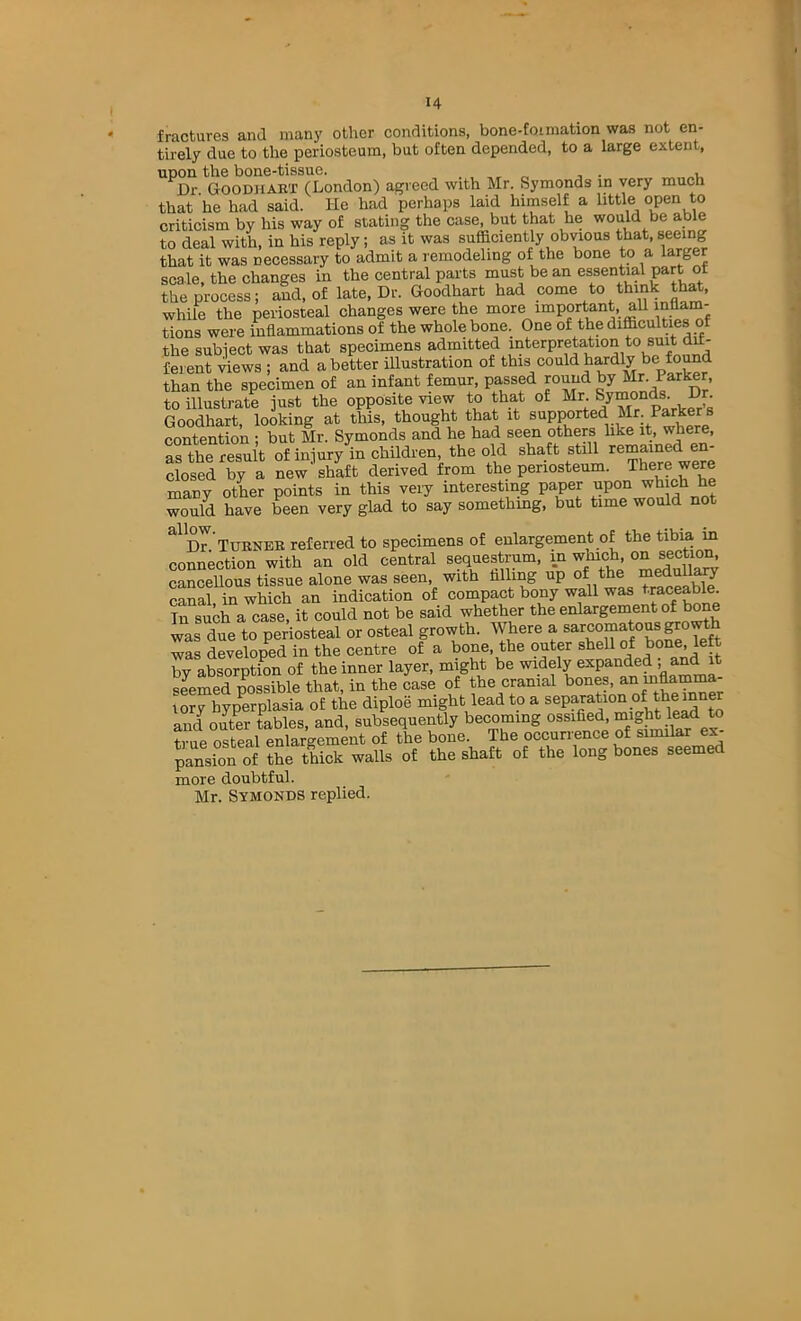 fractures and many other conditions, bone-fotmation was not en- tirely due to the periosteum, but often depended, to a large extent, upon the bone-tissue. , „ , . ..u Dr Goodhaet (London) agreed with Mr. Symonds in very much that he had said. He had perhaps laid himself a little criticism by his way of stating the case, but that he would be able to deal with, in his reply; as it was sufficiently obvious that, seeing that it was necessary to admit a remodeling of the bone to a larger scale, the changes in the central parts must be an essential part of the process; and, of late. Dr. Goodhart had come to think th^, while the periosteal changes were the more important, all tions were inflammations of the whole bone. One of the difficulties of the subiect was that specimens admitted interpretation to feient views ; and abetter illustration of tbis could hardly be found than the specimen of an infant femur, passed roimd by Mr. Parker, to illustrate just the opposite view to that of Mr. Symonds. Dr. Goodhart, looking at this, thought that it contention ; but Mr. Symonds and he had seen others hke it, where, as the result of injury in children, the old shaft still remained en- closSTy a Lw^haft derived from the periosteum. There were many otLr points in this veiy interesting paper P°^ would have been very glad to say somethmg, but time would not ^^dT Tuenee referred to specimens of enlargement of the tibia in connection with an old central sequestrum, in which, on sectio^ cancellous tissue alone was seen, with filling up of the canal, in which an indication of compact bony wall was traceable Tn such a case, it could not be said whether the enlargement of brae was due to periosteal or osteal growth. Where a ®^rcomatousgro was developed in the centre of a bone, the outer shell of bone, left by absorption of the inner layer, might be y seemed possible that, in the case of the cranial bones, an inflamim- lory hypmplasia of the diploe might lead to a ^ and outer tables, and, subsequently becoming ossified, might lead to tviip osteal enlargement of the bone. The occurrence of similar ex- pansion of the thick walls of the shaft of the long bones seemed more doubtful. Mr. Symokds replied.