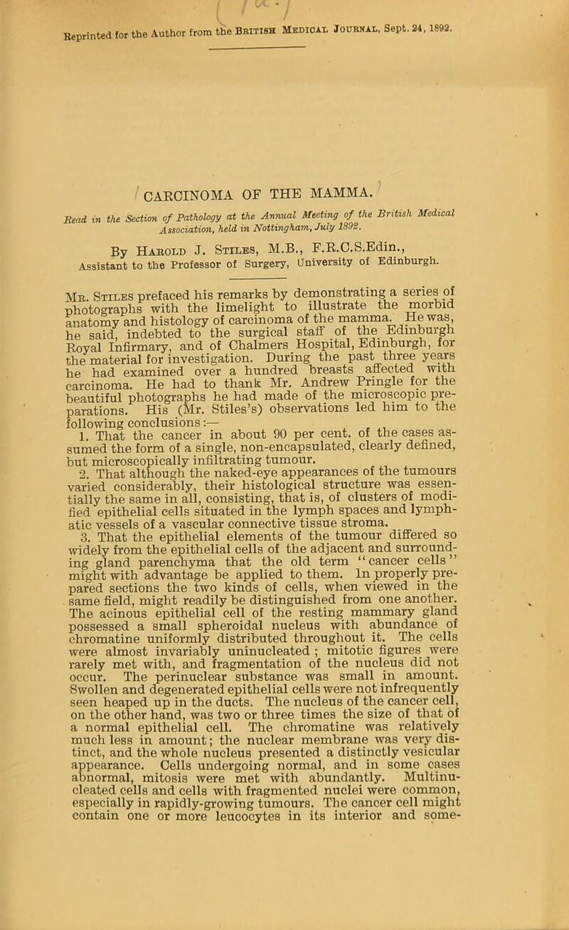 Reprinted for the Author from the BnixiSH Medical Journal, Sept. 24,1892. / CAECINOMA OF THE MAMMA. Read in the Section of Pathology at the Annual Meeting of the British Medical AssociatioTit held in I^ottinghdTn, July 1892. By Harold J. Stiles, M.B., F.E.C.S.Edin., Assistant to the Professor of Surgery, University of Edinburgh. Me. Stiles prefaced his remarks by demonstrating a series of photographs with the limelight to illustrate the morbid anatomy and histology of carcinoma of the mamma. He was, he said, indebted to the surgical staff of toe Edinburgh Eoyal Infirmary, and of Chalmers Hospital, Edinburgh, for toe material for investigation. During the past three years he had examined over a hundred breasts affected with carcinoma. He had to thank Mr. Andrew Pringle fpr the beautiful photographs he had made of the microscopic pre- parations. His (Mr. Stiles’s) observations led him to the following conclusions 1. That the cancer in about 90 per cent, of the cases as- sumed the form of a single, non-encapsulated, clearly defined, hut microscopically infiltrating tumour. 2. That although the naked-eye appearances of the tumours varied considerably, their histological structure was essen- tially the same in all, consisting, that is, of clusters of modi- fied epithelial cells situated in the lymph spaces and lymph- atic vessels of a vascular connective tissue stroma. 3. That the epithelial elements of the tumour differed so widely from the epithelial cells of the adjacent and surround- ing gland parenchyma that the old term “cancer cells” might with advantage be applied to them. In properly pre- pared sections the two kinds of cells, when viewed in the same field, might readily be distinguished from one another. The acinous epithelial cell of the resting mammary gland possessed a small spheroidal nucleus with abundance of chromatine uniformly distributed throughout it. The cells were almost invariably uninucleated ; mitotic figures were rarely met with, and fragmentation of the nucleus did not occur. The perinuclear substance was small in amount. Swollen and degenerated epithelial cells were not infrequently seen heaped up in the ducts. The nucleus of the cancer cell, on the other hand, was two or three times the size of that of a normal epithelial cell. The chromatine was relatively much less in amount; the nuclear membrane was very dis- tinct, and the whole nucleus presented a distinctly vesicular appearance. Cells undergoing normal, and in some cases abnormal, mitosis were met with abundantly. Multinu- cleated cells and cells with fragmented nuclei were common, especially in rapidly-growing tumours. The cancer cell might contain one or more leucocytes in its interior and some-