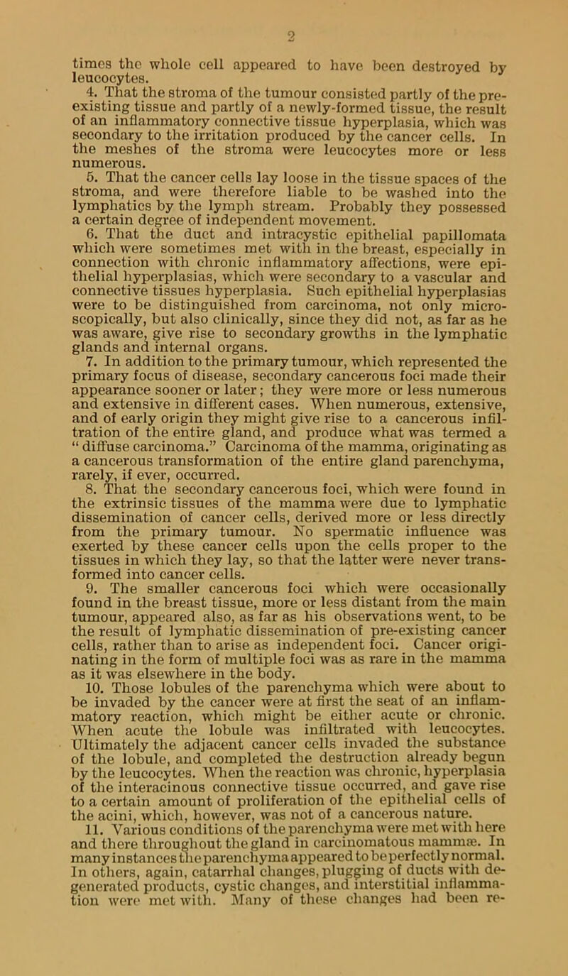 times the whole cell appeared to have been destroyed by leucocytes. 4. That the stroma of the tumour consisted partly of the pre- existing tissue and partly of a newly-formed tissue, the result of an inflammatory connective tissue hyperplasia, wliich was secondary to the irritation produced by the cancer cells. In the meshes of the stroma were leucocytes more or less numerous. 6. That the cancer cells lay loose in the tissue spaces of the stroma, and were therefore liable to be washed into the lymphatics by the lymph stream. Probably they possessed a certain degree of independent movement. 6. That the duct and intracystic epithelial papillomata which were sometimes met with in the breast, especially in connection with chronic inflammatory affections, were epi- thelial hyperplasias, which were secondary to a vascular and connective tissues hyperplasia. Such epithelial hyperplasias were to be distinguished from carcinoma, not only micro- scopically, but also clinically, since they did not, as far as he was aware, give rise to secondary growths in the lymphatic glands and internal organs. 7. In addition to the primary tumour, which represented the primary focus of disease, secondary cancerous foci made their appearance sooner or later; they were more or less numerous and extensive in different cases. When numerous, extensive, and of early origin they might give rise to a cancerous infil- tration of the entire gland, and produce what was termed a “ diffuse carcinoma.” Carcinoma of the mamma, originating as a cancerous transformation of the entire gland parenchyma, rarely, if ever, occurred. 8. That the secondary cancerous foci, which were found in the extrinsic tissues of the mamma were due to lymphatic dissemination of cancer cells, derived more or less directly from the primary tumour. No spermatic influence was exerted by these cancer cells upon the cells proper to the tissues in which they lay, so that the latter were never trans- formed into cancer cells. 9. The smaller cancerous foci which were occasionally found in the breast tissue, more or less distant from the main tumour, appeared also, as far as his observations went, to be the result of lymphatic dissemination of pre-existing cancer cells, rather than to arise as independent foci. _ Cancer origi- nating in the form of multiple foci was as rare in the mamma as it was elsewhere in the body. 10. Those lobules of the parenchyma which were about to be invaded by the cancer were at first the seat of an inflam- matory reaction, which might be either acute or chronic. When acute the lobule was infiltrated with leucocytes. Ultimately the adjacent cancer cells invaded the substance of the lobule, and completed the destruction already begun by the leucocytes. When the reaction was chronic, hyperplasia of the interacinous connective tissue occurred, and gave rise to a certain amount of proliferation of the epithelial cells of the acini, which, however, was not of a cancerous nature. 11. Various conditions of the parenchyma were met with here and there throughout tlie gland in carcinomatous mammae. In many instances tlie parenchyma appeared to beperfectly normal. In others, again, catarrhal changes, plugging of ducts with de- generated products, cystic changes, .and interstitial inflamma- tion were met with. Many of these ch.anges had been re-