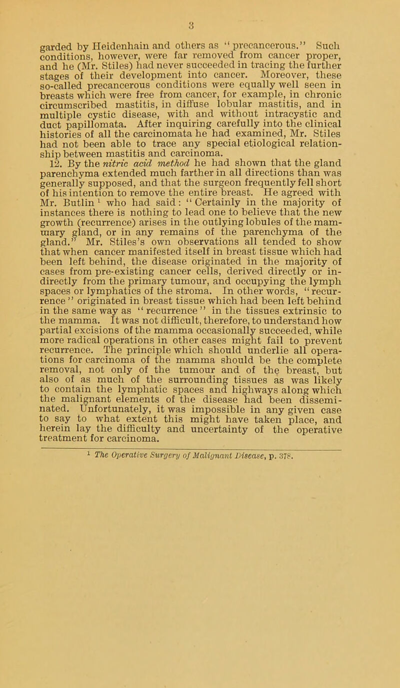 garded by Heidenhaiii and others as “ prccancerous.” Such conditions, liowever, were far removed from cancer proper, and he (Mr. Stiles) had never succeeded in tracing the further stages of their development into cancer. Moreover, these so-called precancerous conditions were equally well seen in breasts which were free from cancer, for example, in chronic circumscribed mastitis, in diffuse lobular mastitis, and in multiple cystic disease, with and without intracystic and duct papillomata. After inquiring carefully into the clinical histories of all the carcinomata he had examined, Mr. Stiles had not been able to trace any special etiological relation- ship between mastitis and carcinoma. 12. By the nitric add method he had shown that the gland parenchyma extended much farther in all directions than was generally supposed, and that the surgeon frequently fell short of his intention to remove the entire breast. He agreed with Mr. Butlin ^ who had said: “Certainly in the majority of instances there is nothing to lead one to believe that the new growth (recurrence) arises in the outlying lobules of the mam- mary gland, or in any remains of the parenchyma of the gland.” Mr. Stiles’s own observations all tended to show that when cancer manifested itself in breast tissue which had been left behind, the disease originated in the majority of cases from pre-existing cancer cells, derived directly or in- directly from the primary tumour, and occupying the lymph spaces or lymphatics of the stroma. In other words, “ recur- rence ” originated in breast tissue which had been left behind in the same way as “ recurrence ” in the tissues extrinsic to the mamma. It was not difficult, therefore, to understand how partial excisions of the mamma occasionally succeeded, while more radical operations in other cases might fail to prevent recurrence. The principle which should underlie all opera- tions for carcinoma of the mamma should be the complete removal, not only of the tumour and of the breast, but also of as much of the surrounding tissues as was likely to contain the lymphatic spaces and highways along which the malignant elements of the disease had been dissemi- nated. Unfortunately, it was impossible in any given case to say to what extent this might have taken place, and herein lay the difficulty and uncertainty of the operative treatment for carcinoma. 1 The Operative Surgery of Malignant Disease, p. 378.