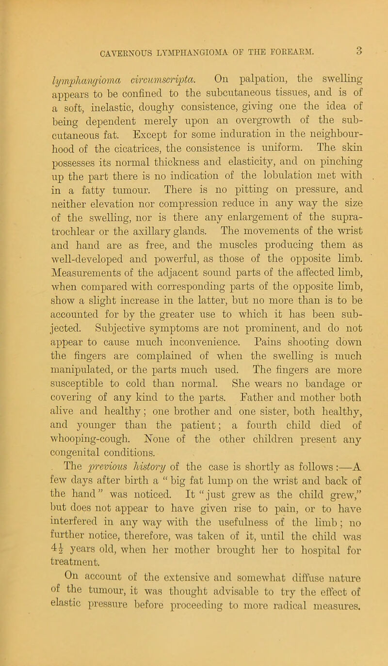 lymphangioma circumscripta. On palpation, the swelling appears to be confined to the subcutaneous tissues, and is of a soft, inelastic, doughy consistence, giving one the idea of being dependent merely upon an overgrowth of the sub- cutaneous fat. Except for some induration in the neighbour- hood of the cicatrices, the consistence is uniform. The skin possesses its normal thickness and elasticity, and on pinching up the part there is no indication of the lobulation met with in a fatty tumour. There is no pitting on pressure, and neither elevation nor compression reduce in any way the size of the swelling, nor is there any enlargement of the supra- trochlear or the axillary glands. The movements of the wrist and hand are as free, and the muscles producing them as well-developed and powerful, as those of the opposite limb. Measurements of the adjacent sound parts of the affected limb, when compared with corresponding parts of the opposite limb, show a slight increase in the latter, but no more than is to be accounted for by the greater use to which it has been sub- jected. Subjective symptoms are not prominent, and do not appear to cause much inconvenience. Pains shooting down the fingers are complained of when the swelling is much manipulated, or the parts much used. The fingers are more susceptible to cold than normal. She wears no bandage or covering of any kind to the parts. Father and mother both alive and healthy; one brother and one sister, both healthy, and younger than the patient; a fourth child died of whooping-cough. None of the other children present any congenital conditions. The previous history of the case is shortly as follows:—A few days after birth a “ big fat lump on the wrist and back of the hand” was noticed. It “just grew as the child grew,” but does not appear to have given rise to pain, or to have interfered in any way with the usefulness of the limb; no further notice, therefore, was taken of it, until the child was years old, when her mother brought her to hospital for treatment. On account of the extensive and somewhat diffuse nature of the tumour, it was thought advisable to try the effect of elastic pressure before proceeding to more radical measures.