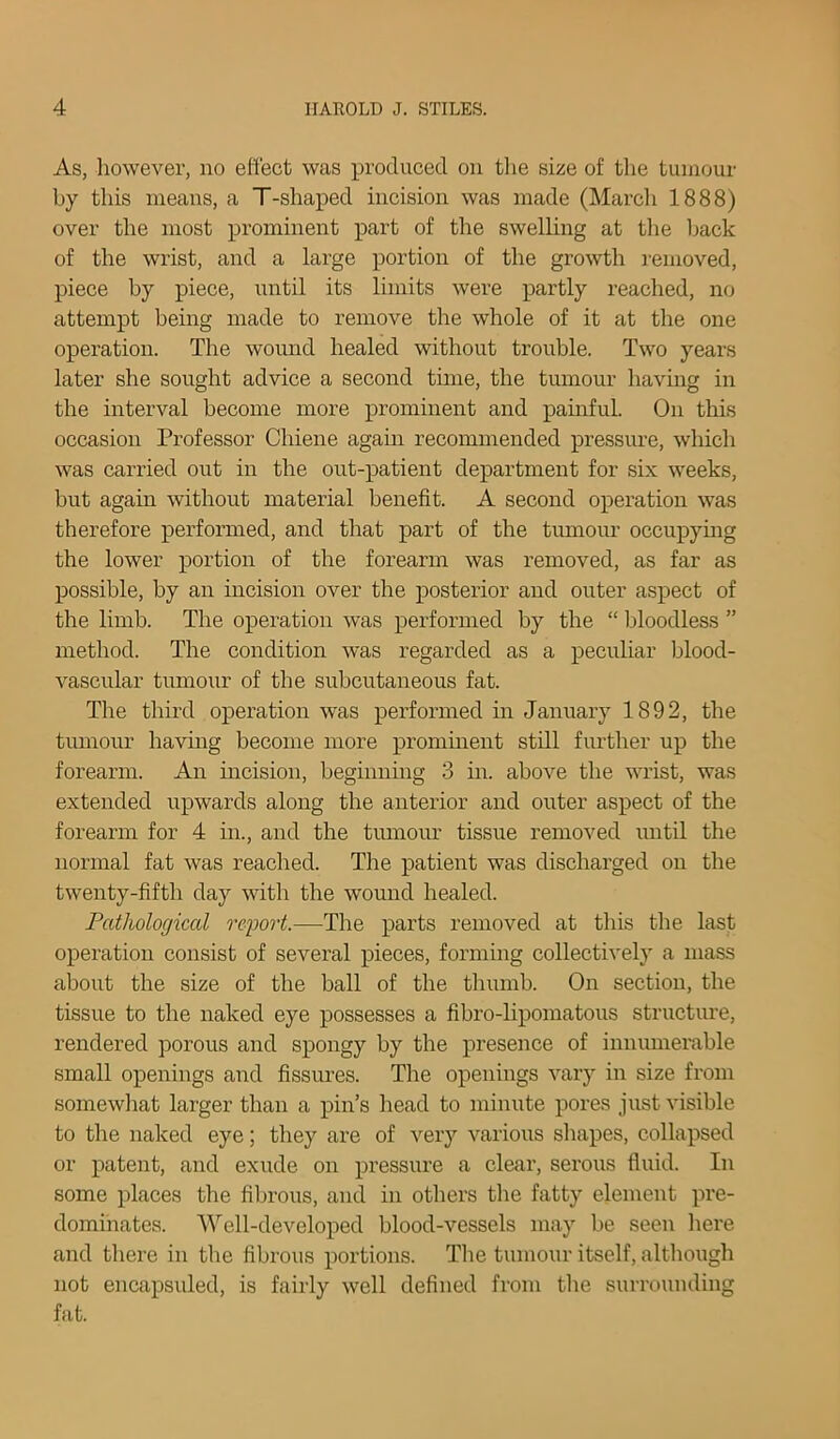 As, however, no effect was produced on the size of the tumour by this means, a T-shaped incision was made (March 1888) over the most prominent part of the swelling at the back of the wrist, and a large portion of the growth removed, piece by piece, until its limits were partly reached, no attempt being made to remove the whole of it at the one operation. The wound healed without trouble. Two years later she sought advice a second time, the tumour having in the interval become more prominent and painful. On this occasion Professor Chiene again recommended pressure, which was carried out in the out-patient department for six weeks, but again without material benefit. A second operation was therefore performed, and that part of the tumour occupying the lower portion of the forearm was removed, as far as possible, by an incision over the posterior and outer aspect of the limb. The operation was performed by the “ bloodless ” method. The condition was regarded as a peculiar blood- vascular tumour of the subcutaneous fat. The third operation was performed in January 1892, the tumour having become more prominent still further up the forearm. An incision, beginning 3 in. above the wrist, was extended upwards along the anterior and outer aspect of the forearm for 4 in., and the tumour tissue removed until the normal fat was reached. The patient was discharged on the twenty-fifth day with the wound healed. Pathological report.—The parts removed at this the last operation consist of several pieces, forming collectively a mass about the size of the ball of the thumb. On section, the tissue to the naked eye possesses a fibro-lipomatous structure, rendered porous and spongy by the presence of innumerable small openings and fissures. The openings vary in size from somewhat larger than a pin’s head to minute pores just visible to the naked eye; they are of very various shapes, collapsed or patent, and exude on pressure a clear, serous fluid. In some places the fibrous, and in others the fatty element pre- dominates. Well-developed blood-vessels may be seen here and there in the fibrous portions. The tumour itself, although not encapsuled, is fairly well defined from the surrounding fat.