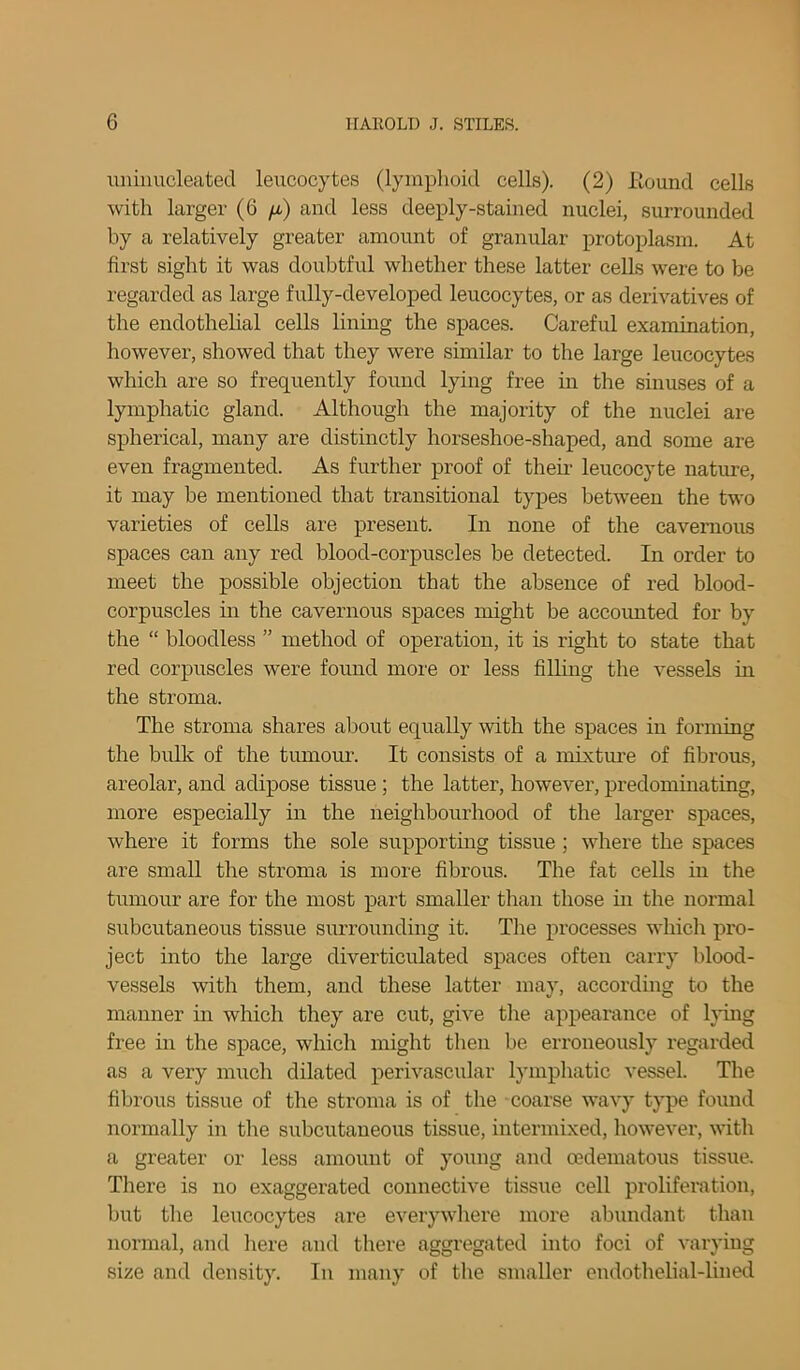 uniimcleated leucocytes (lymphoid cells). (2) Hound cells with larger (6 /a) and less deeply-stained nuclei, surrounded by a relatively greater amount of granular protoplasm. At first sight it was doubtful whether these latter cells were to be regarded as large fully-developed leucocytes, or as derivatives of the endothelial cells lining the spaces. Careful examination, however, showed that they were similar to the large leucocytes which are so frequently found lying free in the sinuses of a lymphatic gland. Although the majority of the nuclei are spherical, many are distinctly horseshoe-shaped, and some are even fragmented. As further proof of their leucocyte nature, it may be mentioned that transitional types between the two varieties of cells are present. In none of the cavernous spaces can any red blood-corpuscles be detected. In order to meet the possible objection that the absence of red blood- corpuscles in the cavernous spaces might be accounted for by the “ bloodless ” method of operation, it is right to state that red corpuscles were found more or less filling the vessels in the stroma. The stroma shares about equally with the spaces in forming the bulk of the tumour. It consists of a mixture of fibrous, areolar, and adipose tissue ; the latter, however, predominating, more especially in the neighbourhood of the larger spaces, where it forms the sole supporting tissue ; where the spaces are small the stroma is more fibrous. The fat cells in the tumour are for the most part smaller than those in the normal subcutaneous tissue surrounding it. The processes which pro- ject into the large diverticulated spaces often carry blood- vessels with them, and these latter may, according to the manner in which they are cut, give the appearance of lying free in the space, which might then be erroneously regarded as a very much dilated perivascular lymphatic vessel. The fibrous tissue of the stroma is of the coarse wavy type found normally in the subcutaneous tissue, intermixed, however, with a greater or less amount of young and oedematous tissue. There is no exaggerated connective tissue cell proliferation, but the leucocytes are everywhere more abundant than normal, and here and there aggregated into foci of varying size and density. In many of the smaller endothelial-lined