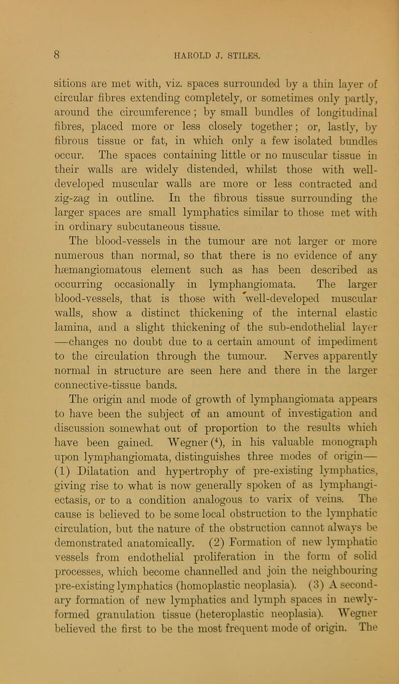 sitions are met with, viz. spaces surrounded by a thin layer of circular fibres extending completely, or sometimes only partly, around the circumference ; by small bundles of longitudinal fibres, placed more or less closely together; or, lastly, by fibrous tissue or fat, in which only a few isolated bundles occur. The spaces containing little or no muscular tissue in their walls are widely distended, whilst those with well- developed muscular walls are more or less contracted and zig-zag in outline. In the fibrous tissue surrounding the larger spaces are small lymphatics similar to those met with in ordinary subcutaneous tissue. The blood-vessels in the tumour are not larger or more numerous than normal, so that there is no evidence of any heemangiomatous element such as has been described as occurring occasionally in lymphangiomata. The larger blood-vessels, that is those with *well-developed muscular walls, show a distinct thickening of the internal elastic lamina, and a slight thickening of the sub-endothelial layer —changes no doubt due to a certain amount of impediment to the circulation through the tumour. Nerves apparently normal in structure are seen here and there in the larger connective-tissue bands. The origin and mode of growth of lymphangiomata appears to have been the subject of an amount of investigation and discussion somewhat out of proportion to the results which have been gained. Wegner (4), in his valuable monograph upon lymphangiomata, distinguishes three modes of origin— (1) Dilatation and hypertrophy of pre-existing lymphatics, giving rise to what is now generally spoken of as lymphangi- ectasis, or to a condition analogous to varix of veins. The cause is believed to be some local obstruction to the lymphatic circulation, but the nature of the obstruction cannot always be demonstrated anatomically. (2) Formation of new lymphatic vessels from endothelial proliferation in the form of solid processes, which become channelled and join tire neighbouring pre-existing lymphatics (homoplastic neoplasia). (3) A second- ary formation of new lymphatics and lymph spaces in newly- formed granulation tissue (heteroplastic neoplasia). Wegner believed the first to be the most frequent mode of origin. The
