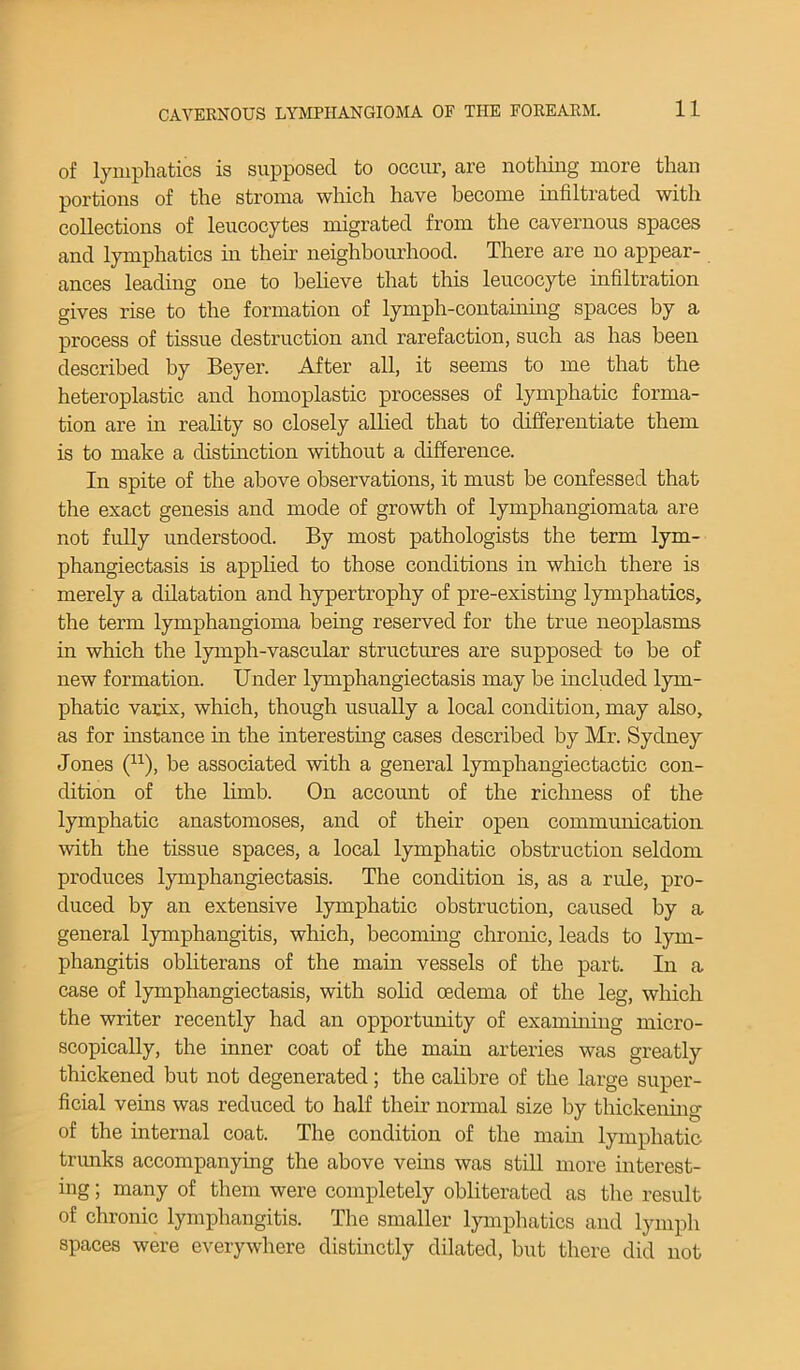 of lymphatics is supposed to occur, are nothing more than portions of the stroma which have become infiltrated with collections of leucocytes migrated from the cavernous spaces and lymphatics in their neighbourhood. There are no appear- ances leading one to believe that this leucocyte infiltration gives rise to the formation of lymph-containing spaces by a process of tissue destruction and rarefaction, such as has been described by Beyer. After all, it seems to me that the heteroplastic and homoplastic processes of lymphatic forma- tion are in reality so closely allied that to differentiate them is to make a distinction without a difference. In spite of the above observations, it must be confessed that the exact genesis and mode of growth of lymphangiomata are not fully understood. By most pathologists the term lym- phangiectasis is applied to those conditions in which there is merely a dilatation and hypertrophy of pre-existing lymphatics, the term lymphangioma being reserved for the true neoplasms in which the lymph-vascular structures are supposed to be of new formation. Under lymphangiectasis may be included lym- phatic varix, which, though usually a local condition, may also, as for instance in the interesting cases described by Mr. Sydney Jones (u), be associated with a general lymphangiectactic con- dition of the limb. On account of the richness of the lymphatic anastomoses, and of their open communication with the tissue spaces, a local lymphatic obstruction seldom produces lymphangiectasis. The condition is, as a rule, pro- duced by an extensive lymphatic obstruction, caused by a general lymphangitis, which, becoming chronic, leads to lym- phangitis obliterans of the main vessels of the part. In a case of lymphangiectasis, with solid oedema of the leg, which the writer recently had an opportunity of examining micro- scopically, the inner coat of the main arteries was greatly thickened but not degenerated; the calibre of the large super- ficial veins was reduced to half their normal size by thickening of the internal coat. The condition of the main lymphatic trunks accompanying the above veins was still more interest- ing ; many of them were completely obliterated as the result of chronic lymphangitis. The smaller lymphatics and lymph spaces were everywhere distinctly dilated, but there did not
