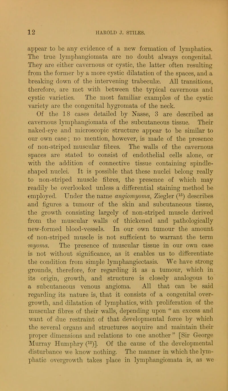 appear to be any evidence of a new formation of lymphatics. The true lymphangiomata are no doubt always congenital. They are either cavernous or cystic, the latter often resulting from the former by a more cystic dilatation of the spaces, and a breaking down of the intervening trabecuke. All transitions, therefore, are met with between the typical cavernous and cystic varieties. The most familiar examples of the cystic variety are the congenital hygromata of the neck. Of the 18 cases detailed by Nasse, 3 are described as cavernous lymphangiomata of the subcutaneous tissue. Their naked-eye and microscopic structure appear to be similar to our own case; no mention, however, is made of the presence of non-striped muscular fibres. The walls of the cavernous spaces are stated to consist of endothelial cells alone, or with the addition of connective tissue containing spindle- shaped nuclei. It is possible that these nuclei belong really to non-striped muscle fibres, the presence of which may readily be overlooked unless a differential staining method be employed. Under the name angiomyoma, Ziegler (15) describes and figures a tumour of the skin and subcutaneous tissue, the growth consisting largely of non-striped muscle derived from the muscular walls of thickened and pathologically new-formed blood-vessels. In our own tumour the amount of non-striped muscle is not sufficient to warrant the term myoma. The presence of muscular tissue in our own case is not without significance, as it enables us to differentiate the condition from simple lymphangiectasis. We have strong grounds, therefore, for regarding it as a tumour, which in its origin, growth, and structure is closely analogous to a subcutaneous venous angioma. All that can be said regarding its nature is, that it consists of a congenital over- growth, and dilatation of lymphatics, with proliferation of the muscular fibres of their walls, depending upon “ an excess and want of due restraint of that developmental force by which the several organs and structures acquire and maintain their proper dimensions and relations to one another ” [Sir George Murray Humphry (12)]. Of the cause of the developmental disturbance we know nothing. The manner in which the lym- phatic overgrowth takes place in lymphangiomata is, as we