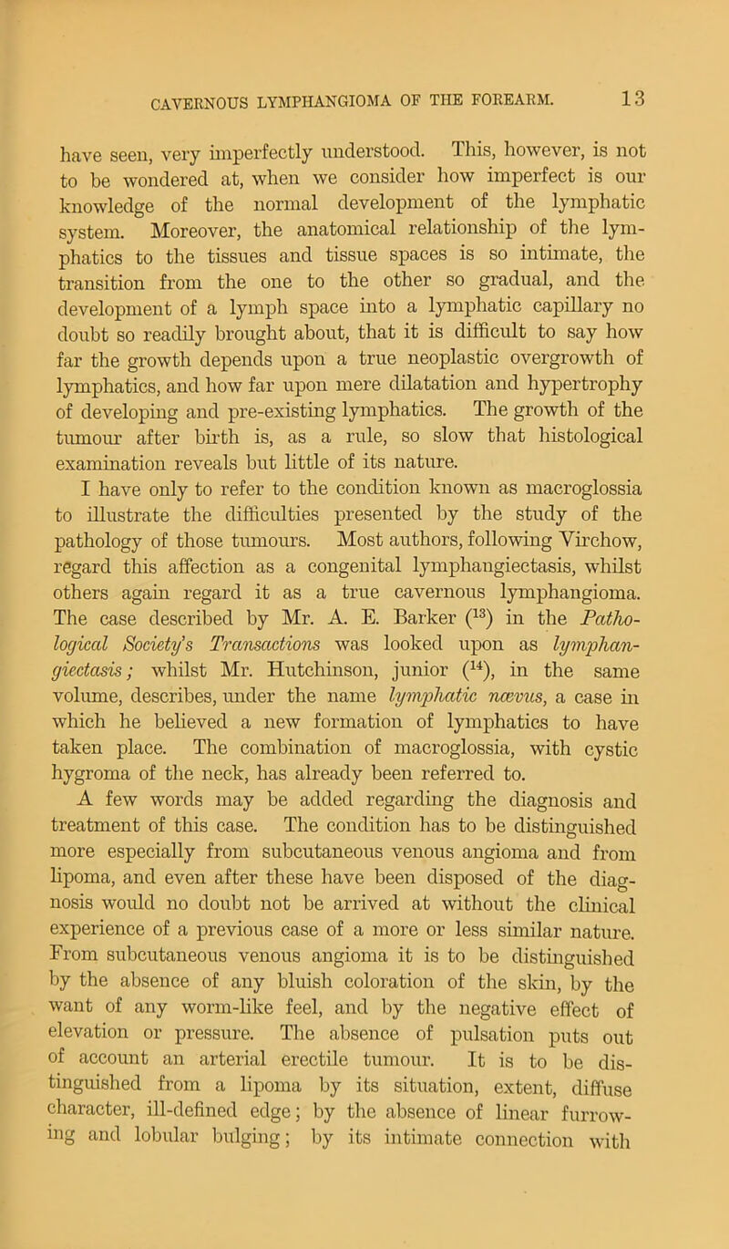 have seen, very imperfectly understood, d his, however, is not to be wondered at, when we consider how imperfect is our knowledge of the normal development of the lymphatic system. Moreover, the anatomical relationship of the lym- phatics to the tissues and tissue spaces is so intimate, the transition from the one to the other so gradual, and the development of a lymph space into a lymphatic capillary no doubt so readily brought about, that it is difficult to say how far the growth depends upon a true neoplastic overgrowth of lymphatics, and how far upon mere dilatation and hypertrophy of developing and pre-existing lymphatics. The growth of the tumour after birth is, as a rule, so slow that histological examination reveals but little of its nature. I have only to refer to the condition known as macroglossia to illustrate the difficulties presented by the study of the pathology of those tumours. Most authors, following Virchow, regard this affection as a congenital lymphangiectasis, whilst others again regard it as a true cavernous lymphangioma. The case described by Mr. A. E. Barker (13) in the Patho- logical Society’s Transactions was looked upon as lymphan- giectasis; whilst Mr. Hutchinson, junior (14), in the same volume, describes, under the name lymphatic ncevns, a case in which he believed a new formation of lymphatics to have taken place. The combination of macroglossia, with cystic hygroma of the neck, has already been referred to. A few words may be added regarding the diagnosis and treatment of this case. The condition has to be distinguished more especially from subcutaneous venous angioma and from lipoma, and even after these have been disposed of the diag- nosis would no doubt not be arrived at without the clinical experience of a previous case of a more or less similar nature. From subcutaneous venous angioma it is to be distinguished by the absence of any bluish coloration of the skin, by the want of any worm-like feel, and by the negative effect of elevation or pressure. The absence of pulsation puts out of account an arterial erectile tumour. It is to be dis- tinguished from a lipoma by its situation, extent, diffuse character, ill-defined edge; by the absence of linear furrow- ing and lobular bulging; by its intimate connection with