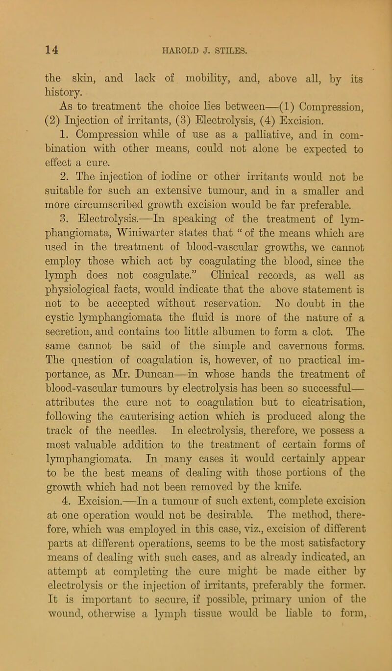 the skin, and lack of mobility, and, above all, by its history. As to treatment the choice lies between—(1) Compression, (2) Injection of irritants, (3) Electrolysis, (4) Excision. 1. Compression while of use as a palliative, and in com- bination with other means, could not alone be expected to effect a cure. 2. The injection of iodine or other irritants would not be suitable for such an extensive tumour, and in a smaller and more circumscribed growth excision would be far preferable. 3. Electrolysis.—In speaking of the treatment of lym- phangiomata, Winiwarter states that “ of the means wliich are used in the treatment of blood-vascular growths, we cannot employ those which act by coagulating the blood, since the lymph does not coagulate.” Clinical records, as well as physiological facts, would indicate that the above statement is not to be accepted without reservation. No doubt in the cystic lymphangiomata the fluid is more of the nature of a secretion, and contains too little albumen to form a clot. The same cannot be said of the simple and cavernous forms. The question of coagulation is, however, of no practical im- portance, as Mr. Duncan—in whose hands the treatment of blood-vascular tumours by electrolysis has been so successful— attributes the cure not to coagulation but to cicatrisation, following the cauterising action which is produced along the track of the needles. In electrolysis, therefore, we possess a most valuable addition to the treatment of certain forms of lymphangiomata. In many cases it would certainly appear to be the best means of dealing with those portions of the growth which had not been removed by the knife. 4. Excision.—In a tumour of such extent, complete excision at one operation would not be desirable. The method, there- fore, which was employed in this case, viz., excision of different parts at different operations, seems to be the most satisfactory means of dealing with such cases, and as already indicated, an attempt at completing the cure might be made either by electrolysis or the injection of irritants, preferably the former. It is important to secure, if possible, primary union of the wound, otherwise a lymph tissue would be liable to form,