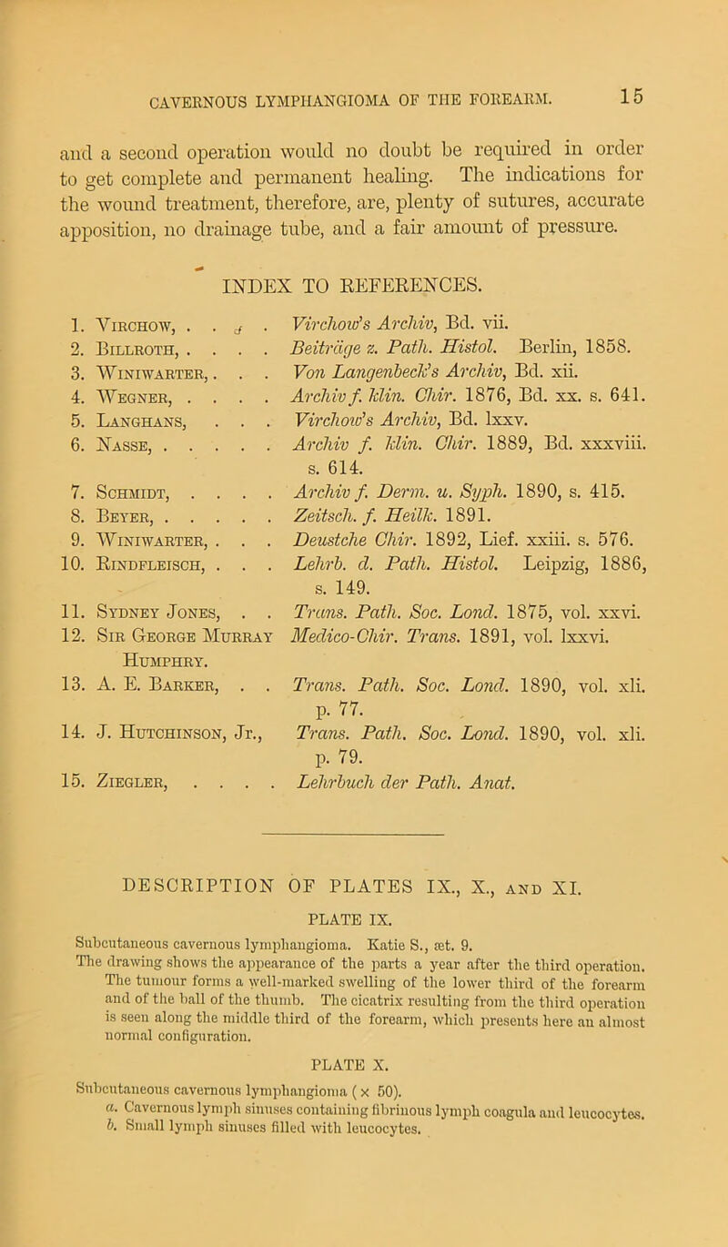 and a second operation would no doubt be required in order to get complete and permanent healing. The indications for the wound treatment, therefore, are, plenty of sutures, accurate apposition, no drainage tube, and a fair amount of pressure. INDEX TO REFERENCES. 1. Virchow, . . a . 2. Billroth, .... 3. Winiwarter, . . . 4. Wegner, .... 5. Langhans, . . . 6. Nasse, 7. Schmidt, . . . . 8. Beyer, 9. Winiwarter, . . . 10. Rindfleisch, . . . 11. Sydney Jones, . . 12. Sir George Murray Humphry. 13. A. E. Barker, . . 14. J. Hutchinson, Jr., 15. Ziegler, . . . . Virchow’’s Archiv, Bd. vii. Beitrdge z. Path. Histol. Berlin, 1858. Von Langenbeck’s Archiv, Bd. xii. Archiv f Idin. Chir. 1876, Bd. xx. s. 641. Virclioiv's Archiv, Bd. lxxv. Archiv f. Min. Chir. 1889, Bd. xxxviii. s. 614. Archiv f. Derm. u. Syph. 1890, s. 415. Zeitsch. f. Heilk. 1891. Deustche Chir. 1892, Lief, xxiii. s. 576. Lehrb. d. Path. Histol. Leipzig, 1886, s. 149. Trans. Path. Soc. Lond. 1875, vol. xxvi. Medico-Chir. Trans. 1891, vol. Ixxvi. Trans. Path. Soc. Lond. 1890, vol. xli. p. 77. Trans. Path. Soc. Lond. 1890, vol. xli. p. 79. Lehrbuch der Path. Anat. DESCRIPTION OF PLATES IX., X., and XI. PLATE IX. Subcutaneous cavernous lymphangioma. Katie S., ret. 9. The drawing shows the appearance of the parts a year after the third operation. The tumour forms a well-marked swelling of the lower third of the forearm and of the ball of the thumb. The cicatrix resulting from the third operation is seen along the middle third of the forearm, which presents here an almost normal configuration. PLATE X. Subcutaneous cavernous lymphangioma ( x 50). ci. Cavernous lymph sinuses containing fibrinous lymph coagula and leucocytes. b. Small lymph sinuses filled with leucocytes.