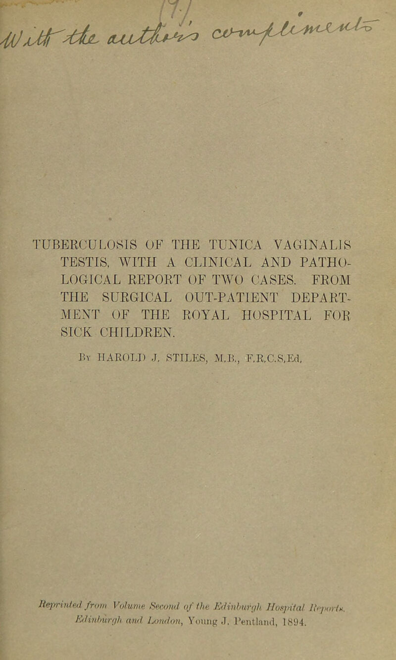 n-! 4(jAMr;duL '-O TUBERCUI.OSIS OF THE TUNICA VAGINALIS TESTIS, WITH A CLINICAL AND PATHO- LOGICAL REPORT OF TAVO CASES. FROAI THE SURGICAL OUT-PATIENT DEPART- MENT OF THE ROYAL HOSPITAL FOR SICK CHILDREN. By HAROLD J. STILES, M.B., F.EX.S.Ed, Rejyrinted from Volume f^econd of Ike Edinburyjh Nosjnial J\i>jioiin. Kdinhurf]h. and. London, Young J. I’entlaiul, 1894.