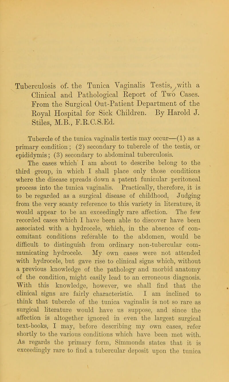 Tuberculosis of. tbe Tuuica Vaginalis Testis,^with a Clinical and Pathological Eeport of Two Cases. From the Surgical Out-Patient Department of the Royal Hospital for Sick Children. By Harold J. Stiles, M.B., F.KC.S.Ed. Tubercle of the tunica vagiuahs testis may occur—(1) as a primary condition; (2) secondary to tubercle of the testis, or epididymis; (3) secondary to abdominal tuberculosis. The cases which I am about to describe belong to the third group, in which I shall place only those conditions where the disease spreads down a patent funicular peritoneal process into the tunica vaginalis. Practically, therefore, it is to be regarded as a surgical disease of childhood. Judging from the very scanty reference to this variety in hterature, it would appear to be an exceedingly rare affection. The few recorded cases which I have been able to discover have been associated with a hydrocele, which, in the absence of con- comitant conditions referable to the abdomen, would be difficult to distinguish from ordinary non-tubercular com- municating hydrocele. My own cases were not attended with hydrocele, but gave rise to clinical signs which, without a previous knowledge of the pathology and morbid anatomy of the condition, might easily lead to an erroneous diagnosis. With this knowledge, however, we shall find that the clinical signs are fairly characteristic. I am inclined to think that tubercle of the tunica vaginalis is not so rare as surgical hterature would have ns suppose, and since the affection is altogether ignored in even the largest surgical text-books, I may, before describing my own cases, refer shortly to the various conditions which have been met with. As regards the primary form, Simmonds states that it is exceedingly rare to find a tubercular deposit upon the tunica