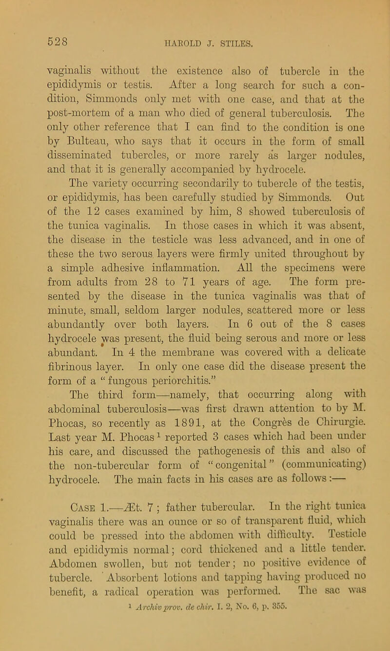 vaginalis without the existence also of tubercle in the epididymis or testis. After a long search for such a con- dition, Simmonds only met with one case, and that at the post-mortem of a man who died of general tuberculosis. The only other reference that I can find to the condition is one by Bulteau, who says that it occurs in the form of small disseminated tubercles, or more rarely as larger nodules, and that it is generally accompanied by hydrocele. The variety occurring secondarily to tubercle of the testis, or epididymis, has been carefully studied by Simmonds. Out of the 12 cases examined by him, 8 showed tuberculosis of the tunica vaginalis. In those cases in which it was absent, the disease in the testicle was less advanced, and in one of these the two serous layers were firmly imited throughout b}' a simple adhesive inflammation. AU the specimens were from adults from 28 to 71 years of age. The form pre- sented by the disease in the tunica vaginahs was that of minute, small, seldom larger nodules, scattered more or less abundantly over both layers. In 6 out of the 8 cases hydrocele was present, the fluid being serous and more or less abundant. In 4 the membrane was covered with a dehcate fibrinous layer. In only one case did the disease present the form of a “ fungous periorchitis.” The third form—namely, that oceurring along with abdominal tuberculosis—was first drawn attention to by M. Phocas, so recently as 1891, at the Congr^s de Chii'urgie. Last year M. Phocas ^ reported 3 cases which had been under his care, and discussed the pathogenesis of this and also of the non-tubercular form of “ congenital ” (communicating) hydrocele. The main facts in his cases are as follows:— Case 1.—iEt. 7 ; father tubercular. In the right tunica vaginalis there was an ounce or so of transparent fluid, which could be pressed into the abdomen with difficidty. Testicle and epididymis normal; cord thickened and a little tender. Abdomen swollen, but not tender; no positive evidence of tubercle. Absorbent lotions and tapping having produced no benefit, a radical operation was performed. The sac was 1 Archiv prov. de chir. I. 2, No. 6, p. 355.