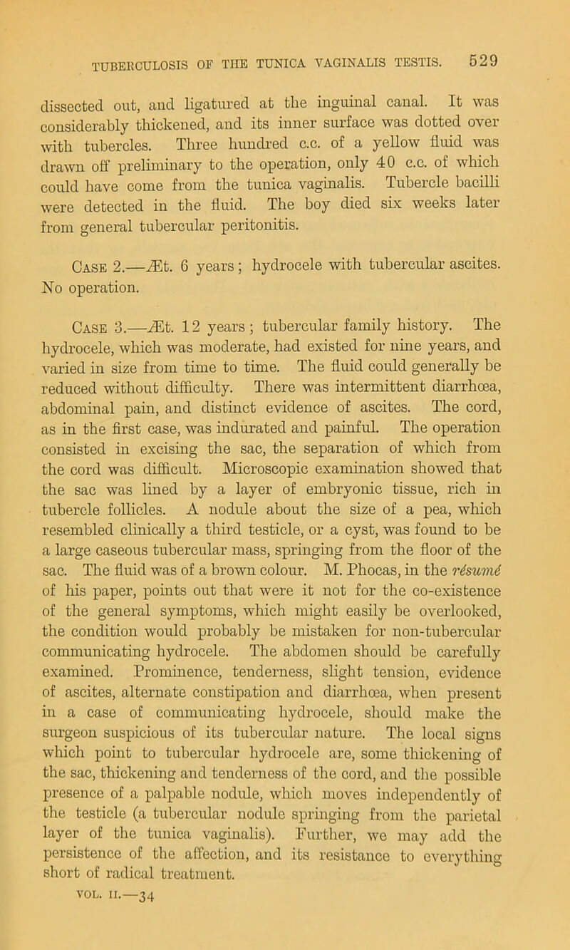 clissectGd out, and ligaturfid at the inguinal canal. It was considerably thickened, and its inner surface was dotted over with tubercles. Three hundred c.c. of a yellow fluid was drawn off preliminary to the operation, only 40 c.c. of which could have come from the tunica vaginalis. Tubercle bacilli were detected in the fluid. The boy died six weeks later from general tubercular peritonitis. Case 2.—^t. 6 years; hydrocele with tubercular ascites. No operation. Case 3.—^t. 12 years; tubercular family history. The hydrocele, which was moderate, had existed for nine years, and varied in size from time to time. The fluid could generally be reduced without difficulty. There was intermittent diarrhoea, abdominal pain, and distmct evidence of ascites. The cord, as in the first case, was indurated and painful. The operation consisted hr excising the sac, the separation of which from the cord was difficult. Microscopic examination showed that the sac was lined by a layer of embryonic tissue, rich in tubercle follicles. A nodule about the size of a pea, which resembled clinically a third testicle, or a cyst, was found to be a large caseous tubercular mass, springing from the floor of the sac. The fluid was of a brown colour. M. Phocas, in the rdsuvid of his paper, points out that were it not for the co-existence of the general symptoms, which might easily be overlooked, the condition would probably be mistaken for non-tubercular communicating hydrocele. The abdomen should be carefully examined. Prominence, tenderness, slight tension, evidence of ascites, alternate constipation and diarrhoea, when present in a case of communicating hydrocele, should make the surgeon suspicious of its tubercular nature. The local signs which point to tubercular hydrocele are, some thickening of the sac, thickening and tenderness of the cord, and the possible presence of a palpable nodule, which moves independently of the testicle (a tubercular nodule springing from the parietal layer of the tunica vaginalis). Purtlier, we may add the persistence of the affection, and its resistance to everything short of radical treatment. VOL. II.—34