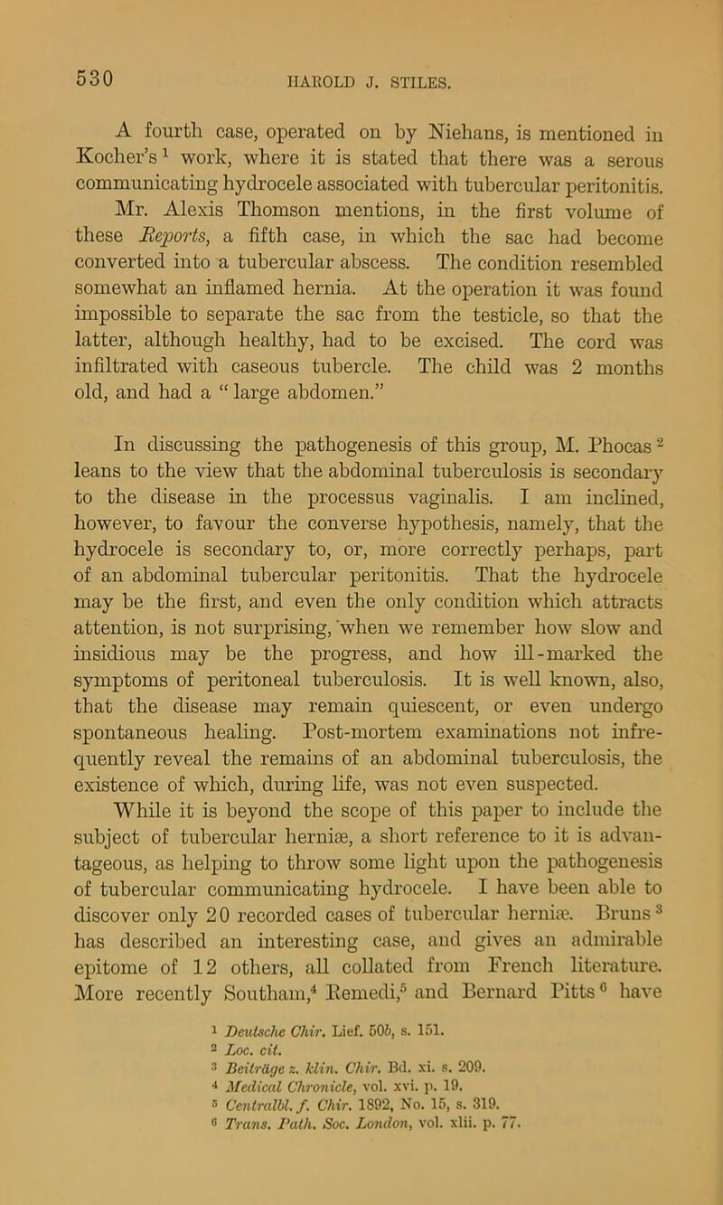 A fourth case, operated on by Niehans, is mentioned in Kocher’s ^ work, where it is stated that there was a serous communicating hydrocele associated with tubercular peritonitis, Mr. Alexis Thomson mentions, in the first volume of these Reports, a fifth case, in which the sac liad become converted into a tubercular abscess. The condition resembled somewhat an mflamed hernia. At the operation it was fomid impossible to separate the sac from the testicle, so that the latter, although healthy, had to be excised. The cord was infiltrated with caseous tubercle. The child was 2 months old, and had a “ large abdomen.” In discussing the pathogenesis of this group, M. Phocas ^ leans to the view that the abdominal tuberculosis is secondary to the disease in the processus vaginalis. I am inclined, however, to favour the converse hypothesis, namely, that the hydrocele is secondary to, or, more correctly perhaps, part of an abdominal tubercular peritonitis. That the hydrocele may be the first, and even the only condition which attracts attention, is not surprising, 'when we remember how slow and msidious may be the progress, and how ill-marked the symptoms of peritoneal tuberculosis. It is well known, also, that the disease may remain quiescent, or even undergo spontaneous heahng. Post-mortem examinations not infre- quently reveal the remains of an abdominal tuberculosis, the existence of which, during life, was not even suspected. While it is beyond the scope of this paper to include the subject of tubercular hernise, a short reference to it is advan- tageous, as helping to throw some light upon the pathogenesis of tubercular communicating hydrocele. I have been able to discover only 2 0 recorded cases of tubercular hernia?. Bruns ® has described an interesting case, and gives an admirable epitome of 12 others, all collated from French literature. More recently Southam,^ Kemedi,® and Bernard Pitts ® have 1 Deutsche Chir, Lief. 506, s. 151. - Loc. cit. * BeitrUge z. klin. Chir. Bd. -\i. s. 209. Medical Chronicle, vol. xvi. p. 19. ® Centralbl.f. Chir. 1892, No. 15, s. 319. 8 Trans. Path. Soc. London, vol. xlii. p. 77.