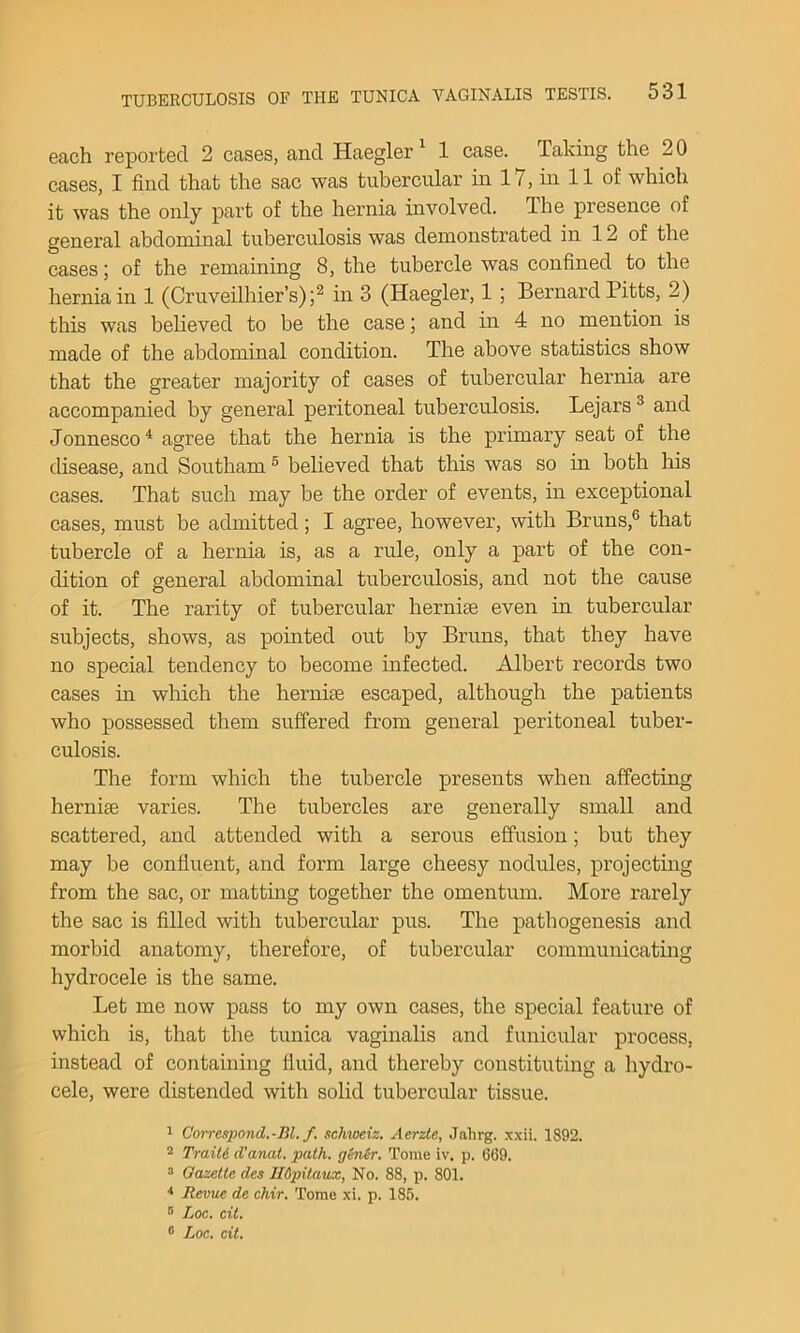 each reported 2 cases, and Haegler^ 1 case. Taking the 20 cases, I find that the sac was tubercular in 17, in 11 of which it was the only part of the hernia involved. The presence of general abdominal tuberculosis was demonstrated in 12 of the cases; of the remaining 8, the tubercle was confined to the hernia in 1 (Cruveilhier’s);^ in 3 (Haegler, 1 ; Bernard Pitts, 2) this was believed to be the case; and in 4 no mention is made of the abdominal condition. The above statistics show that the greater majority of cases of tubercular hernia are aecompanied by general peritoneal tuberculosis. Lejars ® and Jonnesco * agree that the hernia is the primary seat of the disease, and Southam ® believed that this was so in both his cases. That such may be the order of events, in exceptional eases, must be admitted; I agree, however, with Bruns,® that tubercle of a hernia is, as a rule, only a part of the con- dition of general abdominal tuberculosis, and not the cause of it. The rarity of tubercular hernise even in tubercular subjects, shows, as pointed out by Bruns, that they have no special tendency to become infected. Albert records two cases in which the herniae escaped, although the patients who possessed them suffered from general peritoneal tuber- culosis. The form which the tubercle presents when affecting hernias varies. The tubercles are generally small and scattered, and attended with a serous effusion; but they may be confluent, and form large cheesy nodules, projeetmg from the sac, or matting together the omentum. More rarely the sac is filled with tubercular pus. The pathogenesis and morbid anatomy, therefore, of tubercular communicating hydrocele is the same. Let me now pass to my own cases, the special feature of which is, that the tunica vaginalis and funicular process, instead of containing fluid, and thereby constituting a hydro- cele, were distended with solid tubercular tissue. 1 Correspond.-Bl. f. schweiz. Aerzte, Jahrg. xxii. 1892. 2 Train d’anat. path, ghiir. Tome iv. p. 669. “ Gazette des lldpitaux, No. 88, p. 801. * Revue de chir. Tome xi. p. 185. Loc. cit. ® Loc. cit.