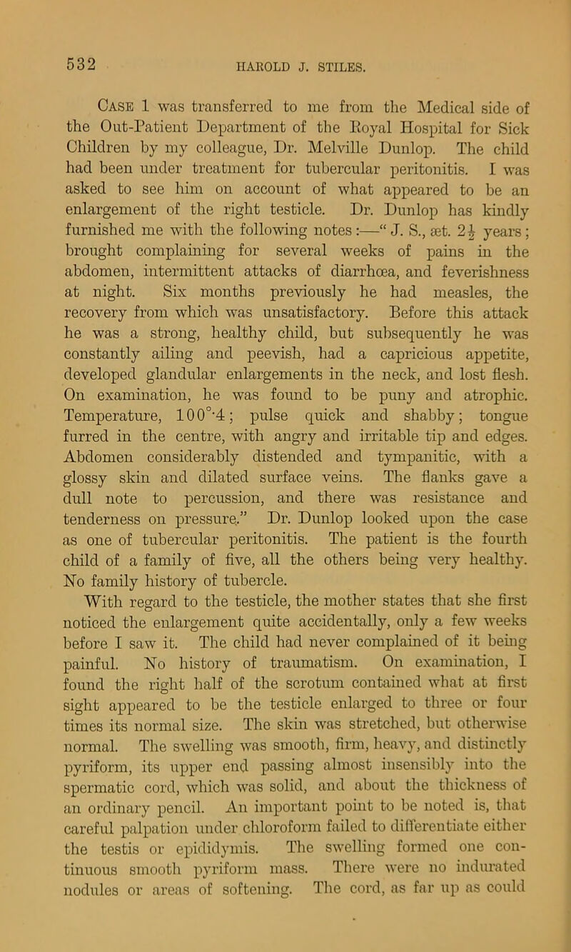 Case 1 was transferred to me from the Medical side of the Out-Patient Department of the Eoyal Hospital for Sick Children by my colleague, Dr. Melville Dunlop. The child had been under treatment for tubercular peritonitis. I was asked to see him on account of what appeared to be an enlargement of the right testicle. Dr. Dunlop has kindly furnished me with the following notes:—“ J. S., set. years; brought complaming for several weeks of pains in the abdomen, intermittent attacks of diarrhoea, and feverishness at night. Six months previously he had measles, the recovery from which was unsatisfactory. Before this attack he was a strong, healthy chUd, but subsequently he was constantly ailing and peevish, had a capricious appetite, developed glandular enlargements in the neck, and lost flesh. On examination, he was found to be puny and atrophic. Temperature, 10 0°'4; pulse quick and shabby; tongue furred in the centre, with angry and irritable tip and edges. Abdomen considerably distended and tympanitic, with a glossy skin and dilated surface veins. The flanks gave a dull note to percussion, and there was resistance and tenderness on pressure,.” Dr. Dunlop looked upon the case as one of tubercular peritonitis. The patient is the fourth child of a family of five, all the others bemg very healthy. No family history of tubercle. With regard to the testicle, the mother states that she first noticed the enlargement quite accidentally, only a few weeks before I saw it. The child had never complained of it bemg painful. No history of traumatism. On examination, I found the right half of the scrotum contamed what at first sight appeared to be the testicle enlarged to three or four times its normal size. The skin was stretched, but otherwise normal. The swelling was smooth, firm, heavy, and distinctly pyriform, its upper end passing almost insensibly into the spermatic cord, which was solid, and about the thickness of an ordinary pencil. An important pouit to be noted is, that careful palpation under chloroform failed to diflerentiate either the testis or epididymis. The swelling formed one con- tinuous smooth pyriform mass. There were no indurated nodules or areas of softening. The cord, as far up as could